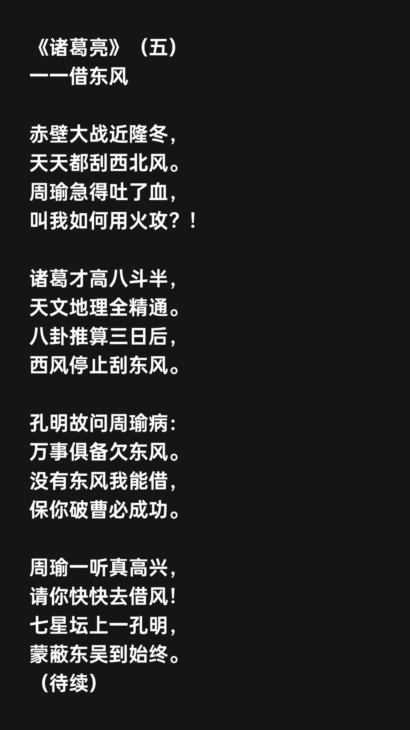 《诸葛亮》（五）一一借东风赤壁大战近隆冬，天天都刮西北风。周瑜急得吐了血，叫我如何用火攻？！诸葛才高八斗半，天文地理全精通。八卦推算三日后，西风停止刮东风。孔明故问周瑜病：万事俱备欠东风。没有东风我能借，保你破曹必成功。周瑜一听真高兴，请你快快去借风！七星坛上一孔明，蒙蔽东吴到始终。（待续）