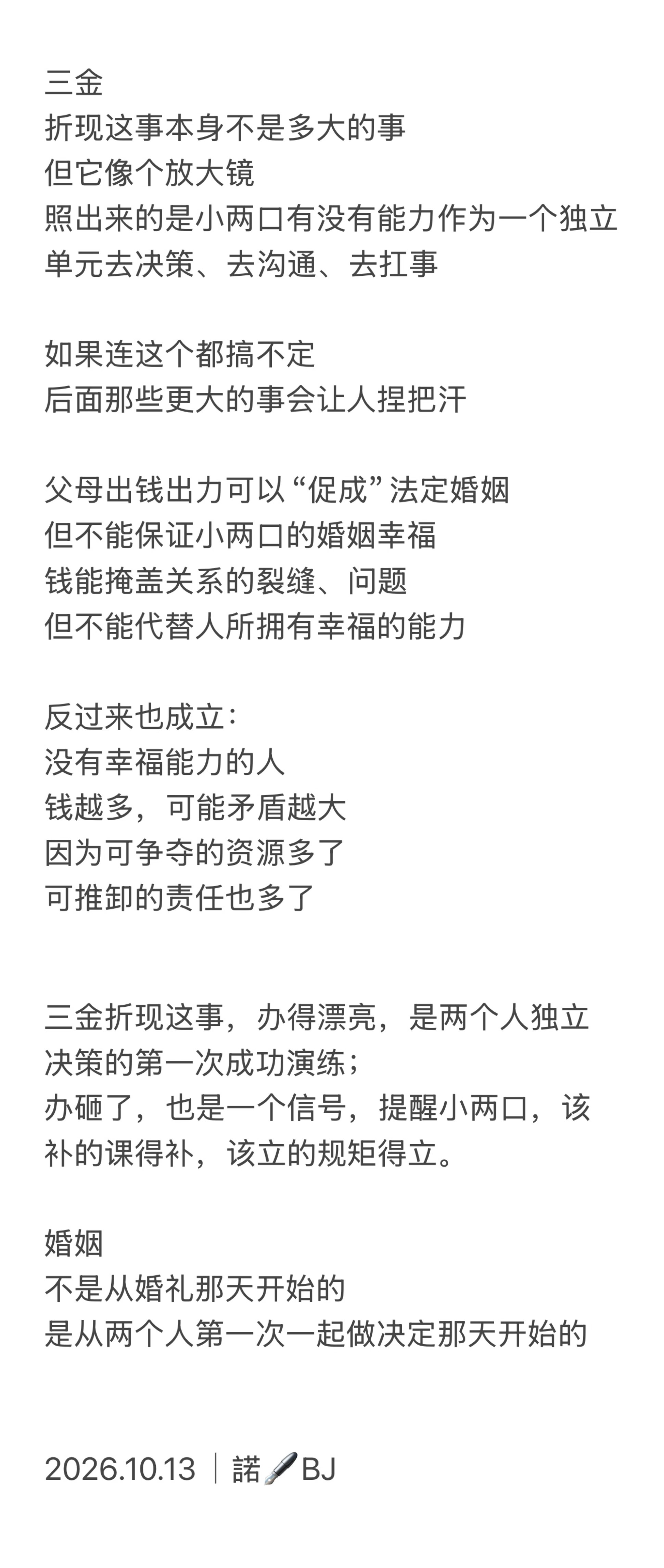 #备婚女生因三金折现和父母争吵#

婚姻
是你俩过日子
不是你爹妈和他过日子
也不是你和他爹妈过日子
更不是你爹妈和他爹妈过日子

婚姻
确实是两个家庭三观的“碰撞”
但
成年人
终究要自己对自己负责

无论是否买三金、五金
结婚前
要想好如何面对未来的婚姻生活

三金、聘礼、嫁妆不能达成一致
那么
 ​