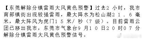 【东莞解除分镇雷雨大风黄色预警】过去2小时，我市南部镇街出现较强雷雨，最大降水为松山湖21.6毫米，最大阵风为虎门15米/秒（7级）。目前雷雨云团已移出我市，东莞市气象台9月10日20时07分解除分镇.... ​
