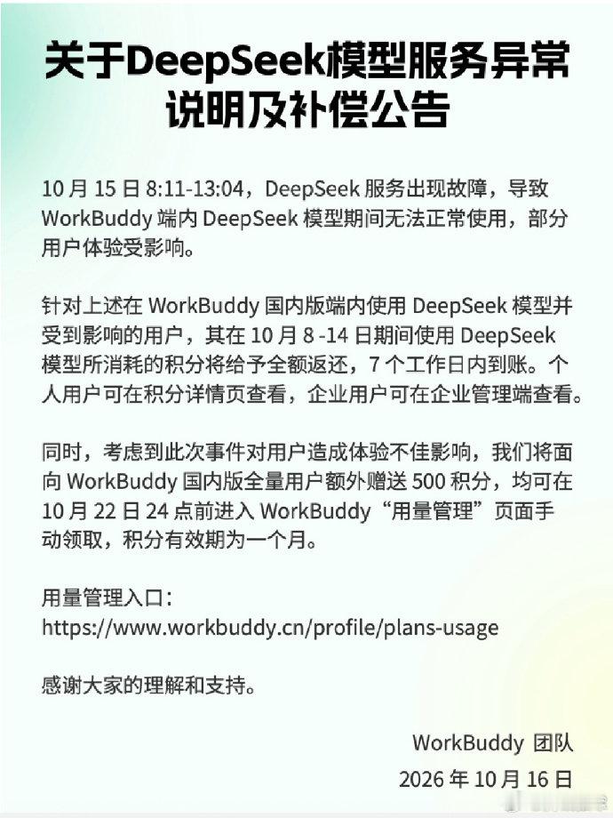 【#WorkBuddy就DeepSeek故障补偿#】#WorkBuddy补偿# 10月16日，WorkBuddy 发布《关于 DeepSeek 模型服务异常说明及补偿公告》。针对此前 DeepSeek 模型服务异常，将对受影响用户返还其 10 月 8 日至14 日期间使用 DeepSeek 所消耗的积分；同时，面向 WorkBuddy 国内版全量用户每人额外赠送 500 积分。  ​