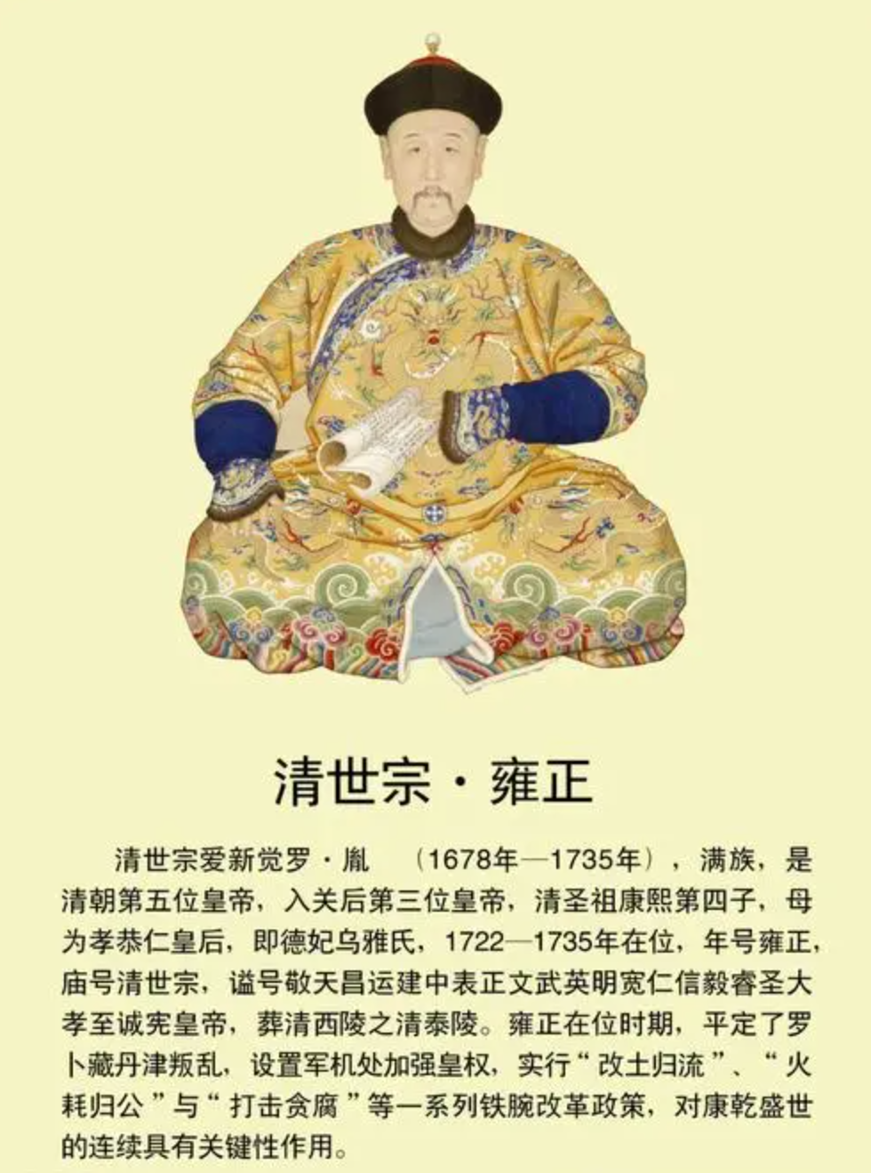 清世宗·雍正（爱新觉罗·胤禛）
 
雍正，清朝第五位皇帝，在位13年。即位时国库空虚、吏治松弛，他以雷厉风行的改革扭转弊局。
主要功绩：推行摊丁入亩，废除人头税，减轻百姓负担；火耗归公、设立养廉银，整顿贪腐；改土归流，加强对西南边疆管控；设立军机处，强化中央集权。
他勤于政务，常年批阅奏折，为康乾盛