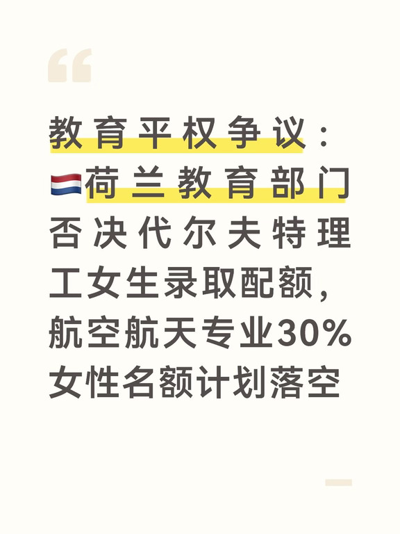 荷兰顶尖工科院校代尔夫特理工大学，航空航天工程本科专业提出一项颇具争议的录取改革方案：在440个限额招生名额中，划出30%（132席）专门留给女性申请者，原本计划在2027/28学年正式启用。
	
这项提案的初衷，是应对该专业长期女性生源不足的现状。
	
多年来，航空航天本科新生女性比例稳定在20%左右。学院院长表示，工科领域根深蒂固的性别刻板印象劝退不少女生；过去十年学校尝试增加女性榜样、增设多元化专员、优化学习环境等措施，收效有限，因此希望用配额来推动结构性改变。
	
荷兰人权研究所经过评估，给出了支持性意见：在严格约束条件下，这项临时性名额优待不属于非法性别歧视。
	
研究所提出，配额对男性考生的负面影响有限，且一旦女性生源稳定达标至30%，配额政策就会自动终止，符合比例原则。
	
研究所建议教育部修改《高等教育法》，为这类录取优待提供法律基础。
	
但是荷兰教育、文化与科学部长里安娜·莱茨赫特最终决定不推动修法，直接叫停配额落地。
	
现行荷兰高等教育法律规定，限额招生专业...