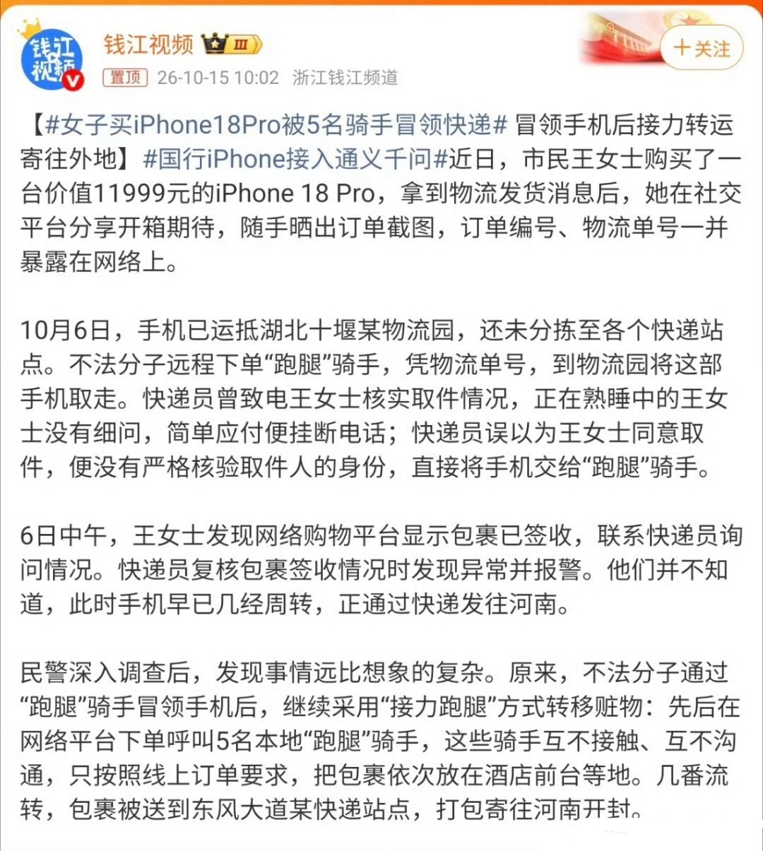 #女子买iPhone18Pro被5名骑手冒领快递# 一桩让人后背发凉的新型套路曝光！湖北十堰王女士花费11999元购入一台iPhone18 Pro，兴奋之下在网上晒订单截图，物流单号、订单信息全都暴露在外，埋下隐患。

包裹刚抵达物流园还没派送，不法分子就下单跑腿前去冒领。快递员打电话确认时，熟睡的王女士没多想简 ​