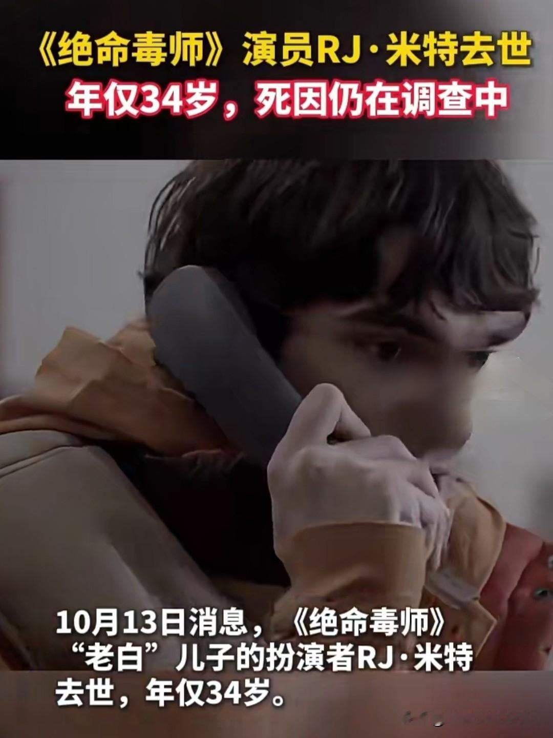 《绝命毒师》童星演员猝然离世，34岁人生落幕令人唏嘘
 
2026年10月13日，一则令人痛心的娱乐圈噩耗传遍全网。陪伴无数观众青春的经典美剧《绝命毒师》里主角老白儿子的饰演者RJ·米特永远告别了人世，这位荧幕熟面孔的生命永远定格在了34岁，大好年华骤然陨落，怎能不让人为之惋惜？
 
谁也无法预料明