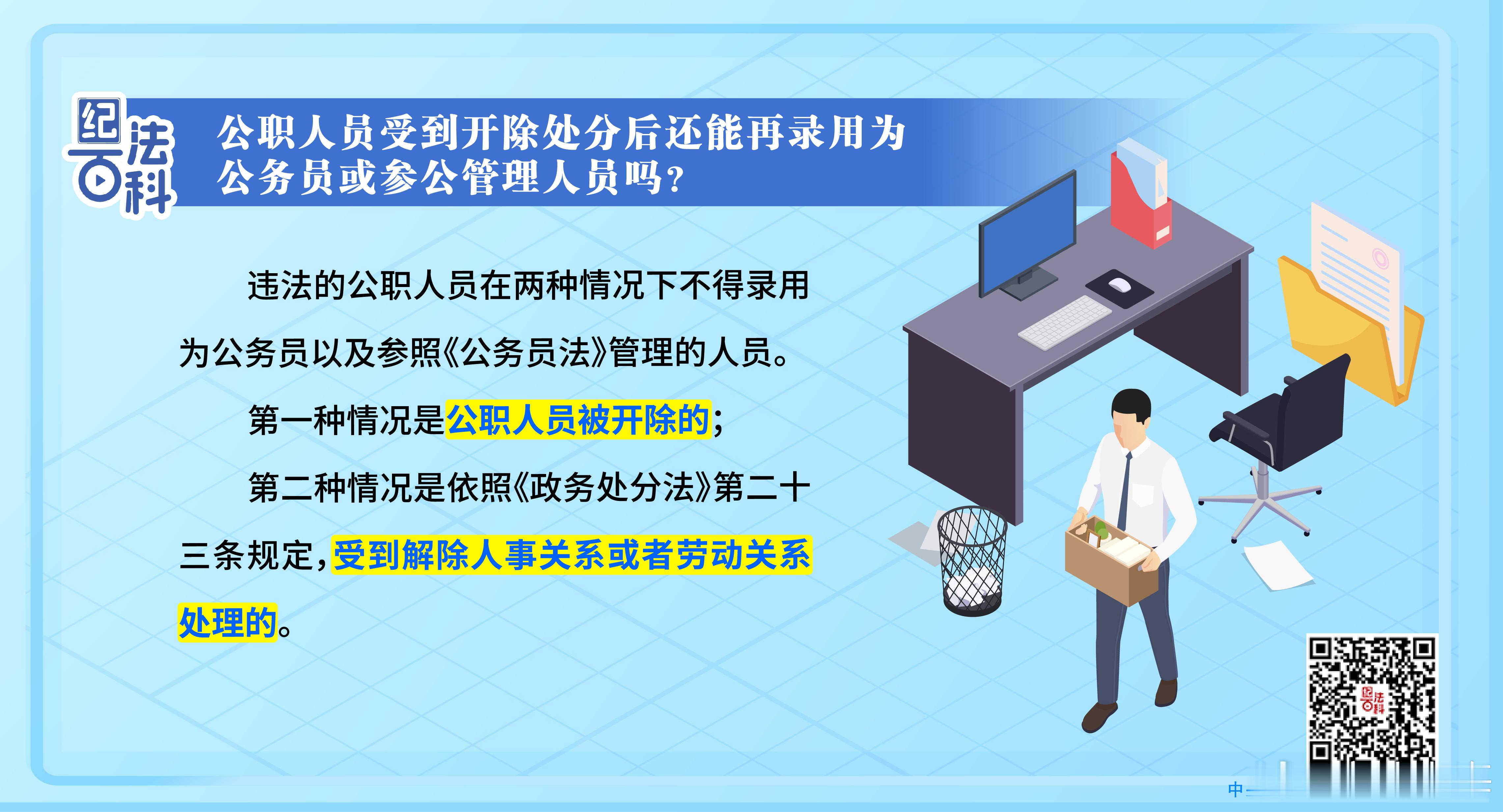【纪法百科丨公职人员受到开除处分后还能再录用为公务员或参公管理人员吗？】《中华人民共和国公职人员政务处分法》第二十四条规定，公职人员被开除，或者依照本法第二十三条规定，受到解除人事关系或者劳动关系处理的，不得录用为公务员以及参照《中华人民共和国公务员法》管理的人员。
本条是关于被 ​