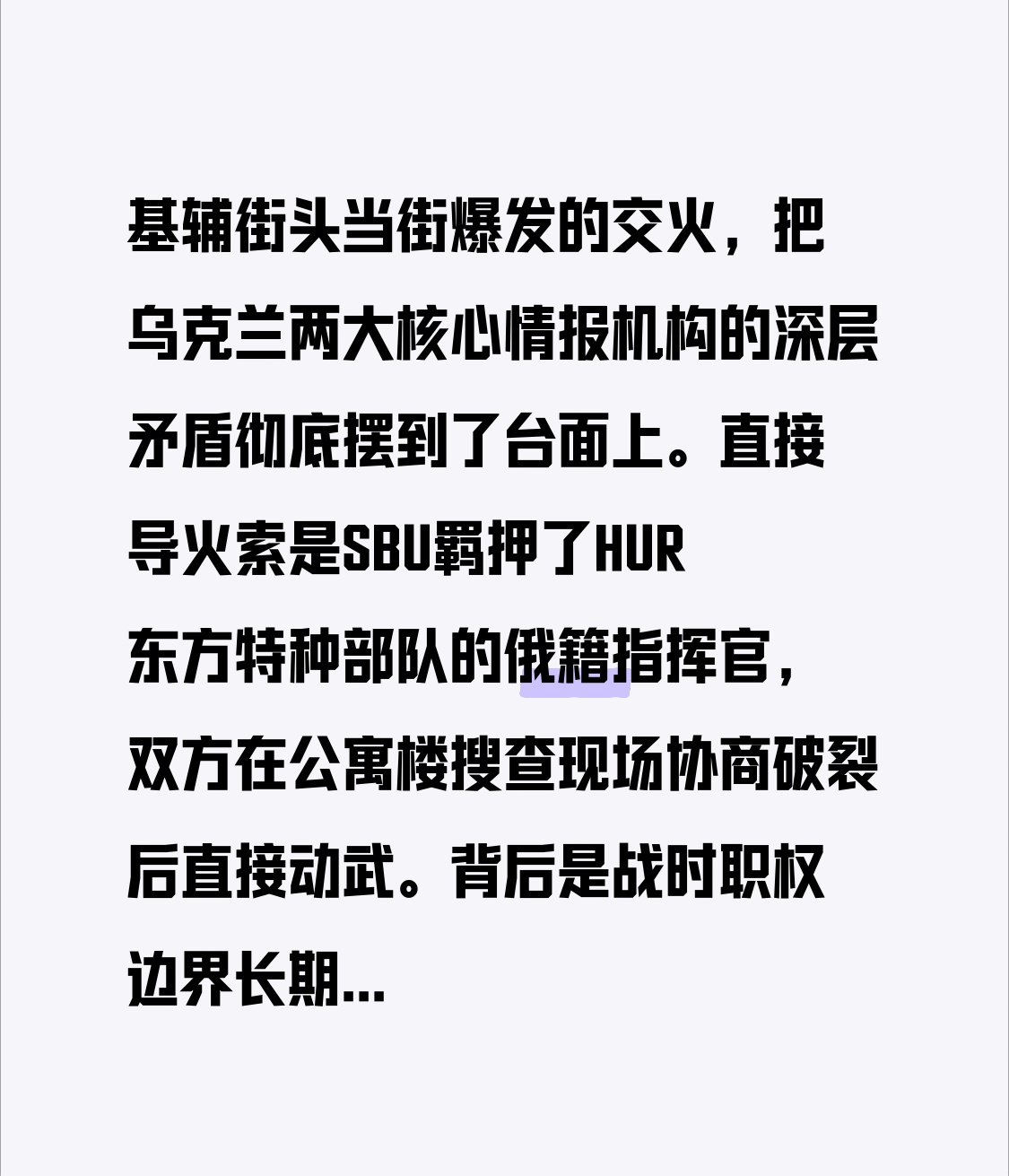 基辅街头当街爆发的交火，把乌克兰两大核心情报机构的深层矛盾彻底摆到了台面上。直接导火索是SBU羁押了HUR东方特种部队的俄籍指挥官，双方在公寓楼搜查现场协商破裂后直接动武。
背后是战时职权边界长期模糊、业务高度重叠，加上领导层近期更迭后对资源和影响力的争夺加剧，