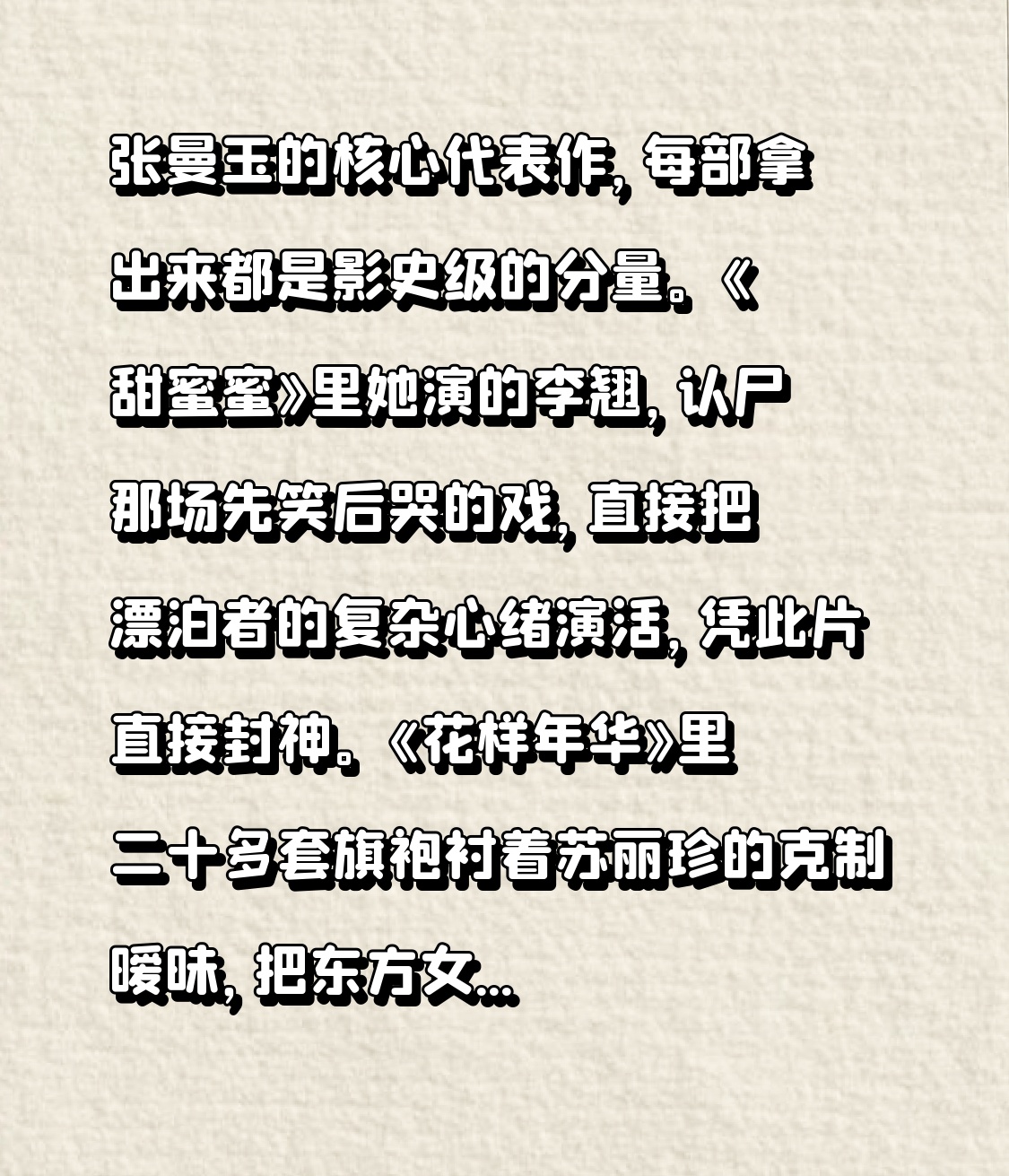 张曼玉的核心代表作，每部拿出来都是影史级的分量。
《甜蜜蜜》里她演的李翘，认尸那场先笑后哭的戏，直接把漂泊者的复杂心绪演活，凭此片直接封神。《花样年华》里二十多套旗袍衬着苏丽珍的克制暧昧，把东方女性的隐忍美刻进观众骨子里。还有《阮玲玉》拿下柏林影后，《清洁》让她成为亚洲唯一集齐柏林、戛纳双影后的演员