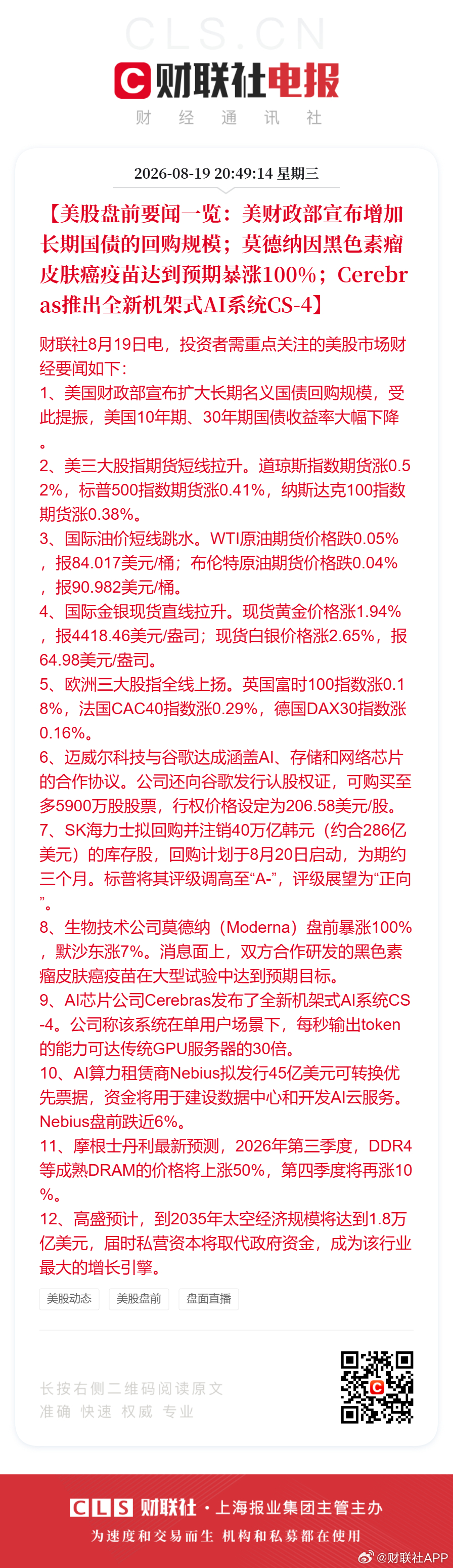 #美国30年国债收益率走低##Moderna盘前直线飙升涨100%#【美股盘前#要闻一览#：美财政部宣布增加长期国债的回购规模；莫德纳因黑色素瘤皮肤癌疫苗达到预期暴涨100%；Cerebras推出全新机架式AI系统CS-4】财联社8月19日电，投资者需重点关注的美股市场财经要闻如下：
1、美国财政部宣布扩大长期名义国债回 ​