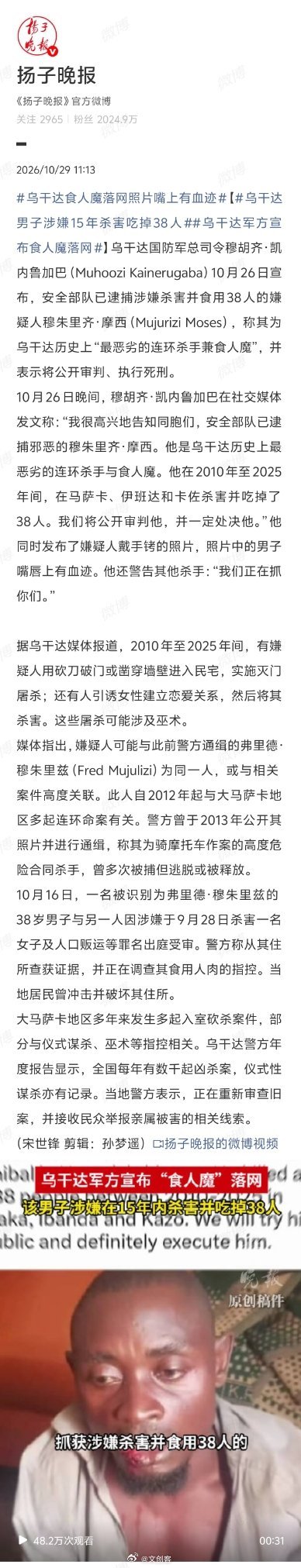 #乌干达军方宣布食人魔落网# 乌干达军方10月26日宣布逮捕嫌疑人穆朱里齐·摩西，指其2010—2025年在马萨卡等地杀害并吃掉38人，称其为“最恶劣连环杀手兼食人魔”，将公开审判并处决，还发布其嘴唇带血迹照片。

媒体称他可能是警方2013年通缉的Fred Mujulizi，涉及多起命案、曾多次被捕后逃脱或获释；1 ​