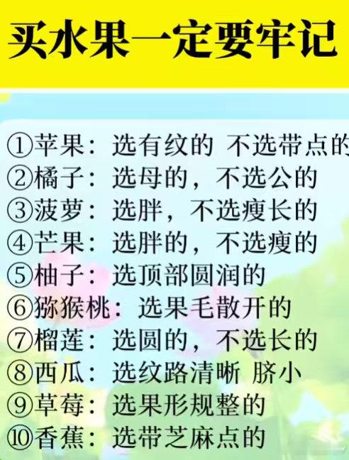 买水果一定要牢记
1苹果:选有纹的 不选带点的
2橘子:选母的，不选公的
3菠萝:选胖，不选瘦长的
4芒果:选胖的，不选瘦的
5柚子:选顶部圆润的
6猕猴桃:选果毛散开的
7榴莲:选圆的，不选长的
8西瓜:选纹路清晰 脐小
9草莓:选果形规整的
10香蕉:选带芝麻点的 ​