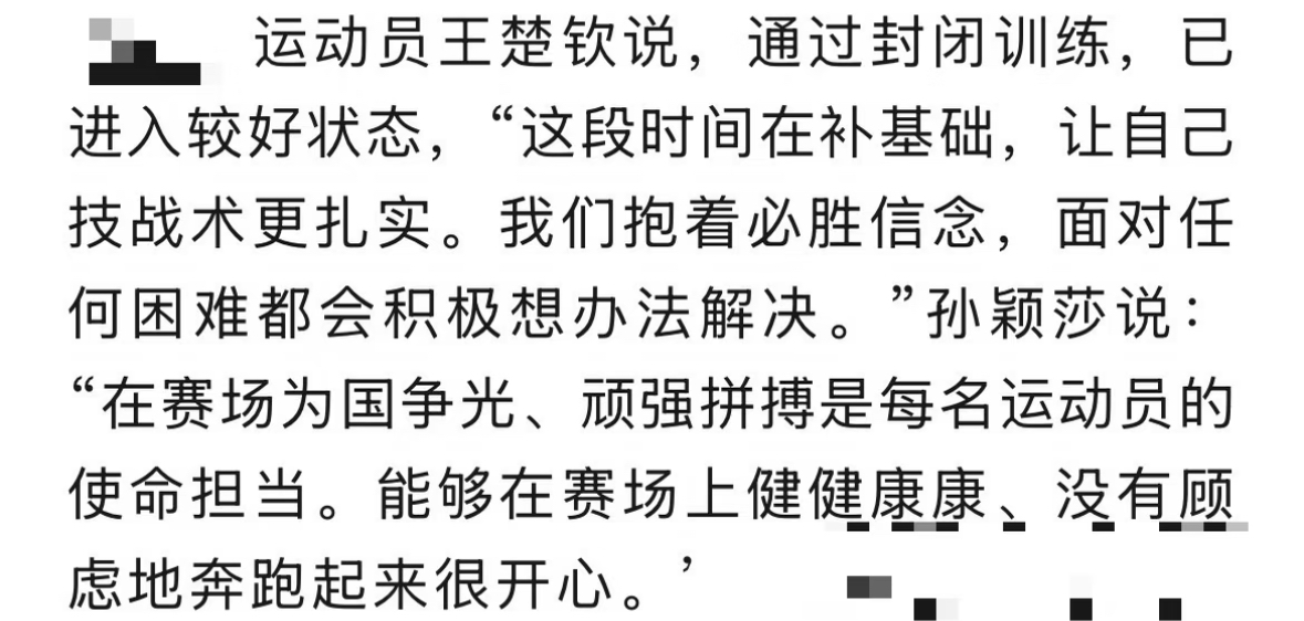中国体育报：孙颖莎 王楚钦展望名古屋亚运会
运动员王楚钦说，通过封闭训练，
已进入较好状态，“这段时间在补基础，让自己技战术更扎实。
我们抱着必胜信念，
面对任何困难都会积极想办法解决。”
孙颖莎说：
“在赛场为国争光、顽强拼搏是每名运动员的使命担当。能够在赛场上健健康康、
没有顾虑地奔跑起来很开心