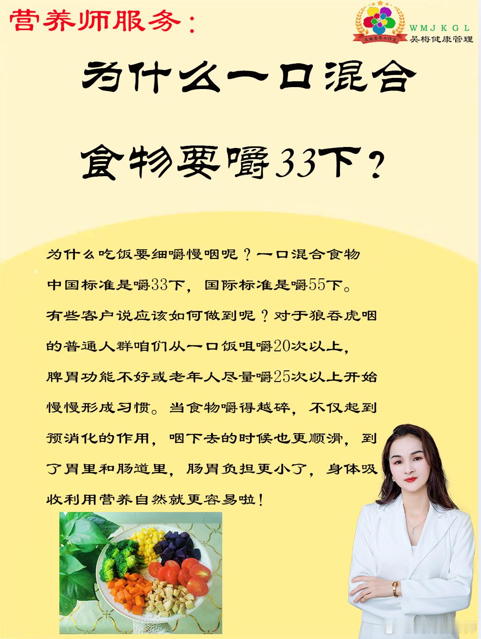 #午间分享##吴梅营养工作室# 
为什么吃饭要细嚼慢咽呢？
一口混合食物中国标准是嚼33下，国际标准是嚼55下。有些客户说很难做到，其实狼吞虎咽是不利于食物的消化。咱们普通人群一口饭最好咀嚼20次以上，脾胃功能不好或老年人尽量嚼25次以上，当食物嚼得越碎，起到预消化的作用，咽下去的时候更顺滑， ​