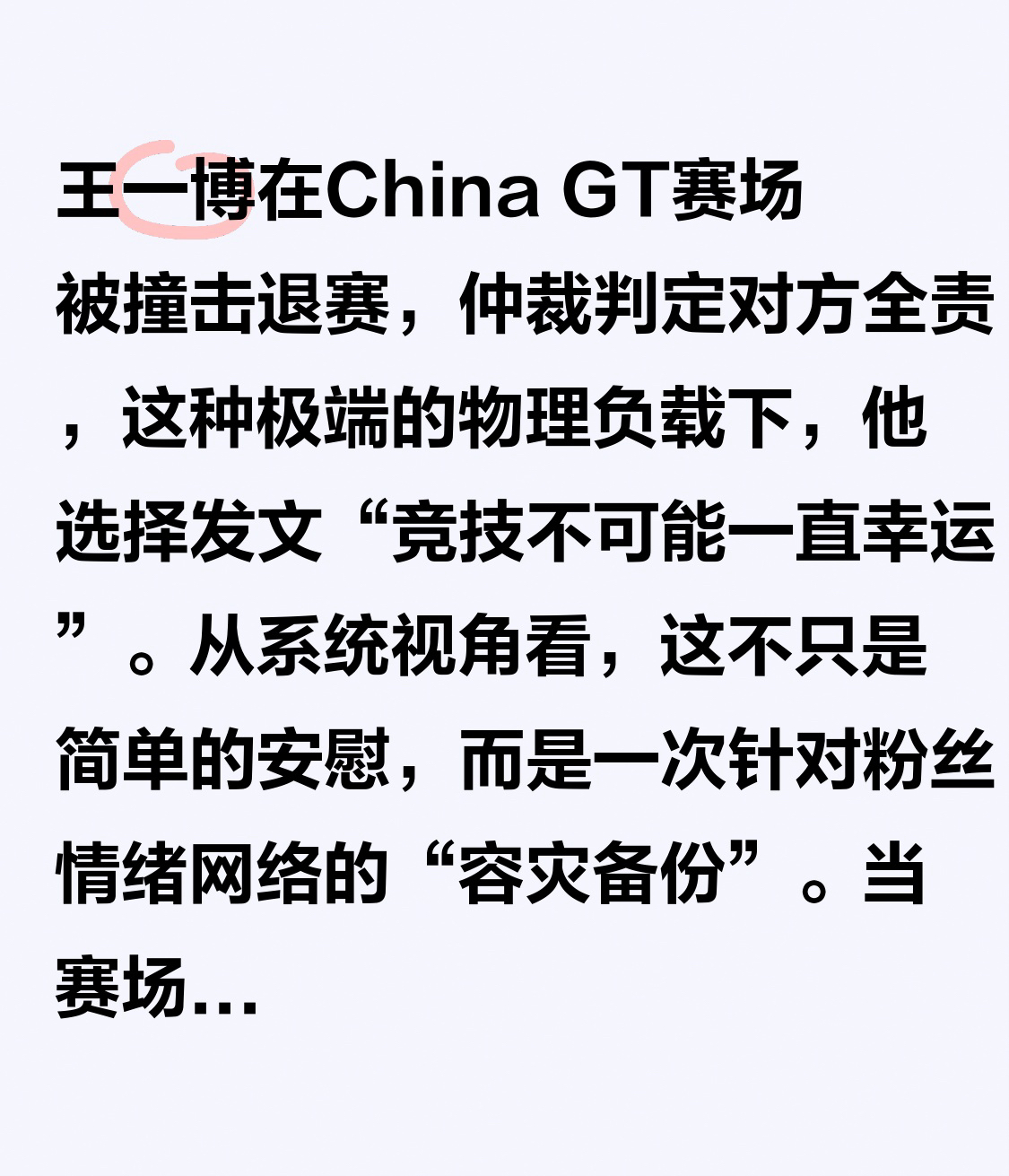王一博在China GT赛场被撞击退赛，仲裁判定对方全责，这种极端的物理负载下，他选择发文“竞技不可能一直幸运”。

从系统视角看，这不只是简单的安慰，而是一次针对粉丝情绪网络的“容灾备份”。当赛场出现不可预知的Bug，大多数节点会触发愤怒或委屈的异常报警，但他作为核心处理器，主动执行了情绪对齐协议