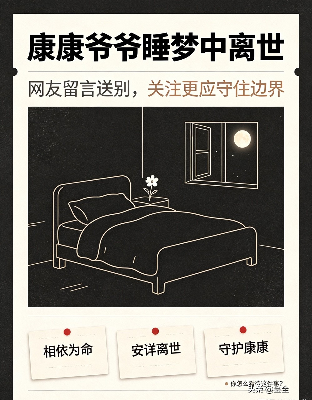 康康爷爷睡梦中离世，网友含泪送别

牵动众多网友的康康爷爷，在睡梦中安详离世。爷爷一直辛苦照顾康康，相依为命的日常打动无数人。

消息传来，很多网友十分悲痛，留言送别老人。不少人希望后续能妥善安置康康，同时呼吁大家保持善意，不要过度打扰孩子的生活。

愿爷爷安息，愿康康未来平安顺遂。你怎么看待这件事