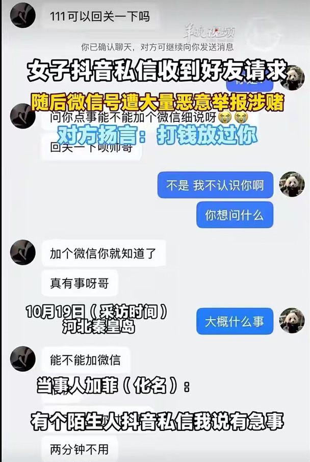 10月19日，一起跨平台网络黑产骗局引发关注。据网友加菲（化名）向记者讲述，10月11日凌晨，其收到一名抖音陌生用户的私信，对方称“有急事”，让其添加微信细说。加菲此前并不了解此类骗局，想着只是加个好友，不点击链接、不扫描二维码就不会有事，便通过了对方的好友申请。
加上微信后，对方让加菲查看其朋友圈。加菲点进去发现里面空无一物，只回复了一个字，随即收到系统提示，称其账号“涉及组织或参与赌博活动”，微信随即被封禁。此后，加菲先后两次自助解封成功，但均在解封后立即再遭举报封禁，违规理由均指向赌博。据其描述，对方持续关注其微信账号状态，只要解封就立刻举报，还在抖音发来消息：“微信团队发消息了吧，打钱放过你微信。”
事发后，加菲向微信平台发起申诉，但据其称，平台依据对方提交的虚假聊天记录判定违规，申诉未获通过。平台回复称：“经综合评估，该账号违规情节严重，人工无法解封。”此外，加菲已向网信部门提交举报，目前尚未收到回音；其报警后，警方以未产生财产损失为由未予受理。目前，加菲仍在整理抖音、微...