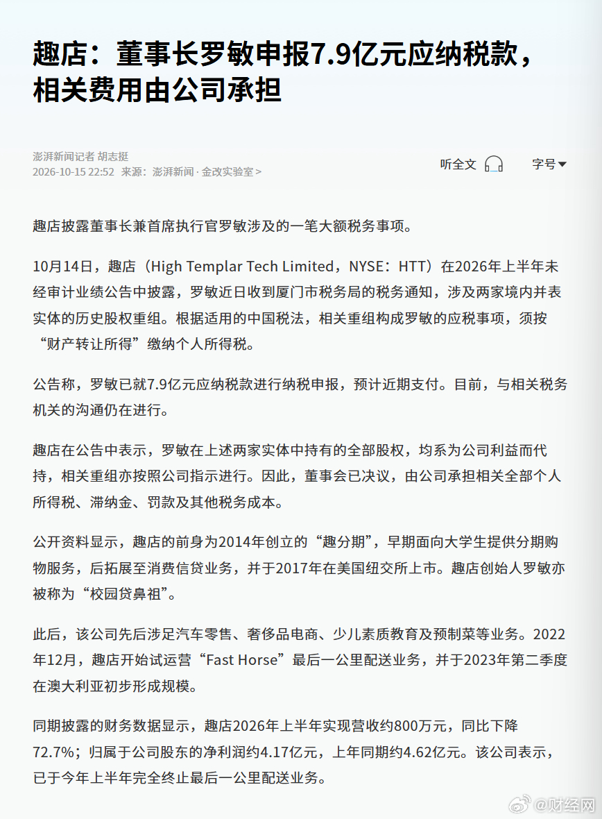 【#趣店罗敏申报7.9亿元应纳税款#，相关费用由公司承担】趣店披露董事长兼首席执行官罗敏涉及的一笔大额税务事项。10月14日，趣店（High Templar Tech Limited，NYSE：HTT）在2026年上半年未经审计业绩公告中披露，罗敏近日收到厦门市税务局的税务通知，涉及两家境内并表实体的历史股权重组。根据适用 ​