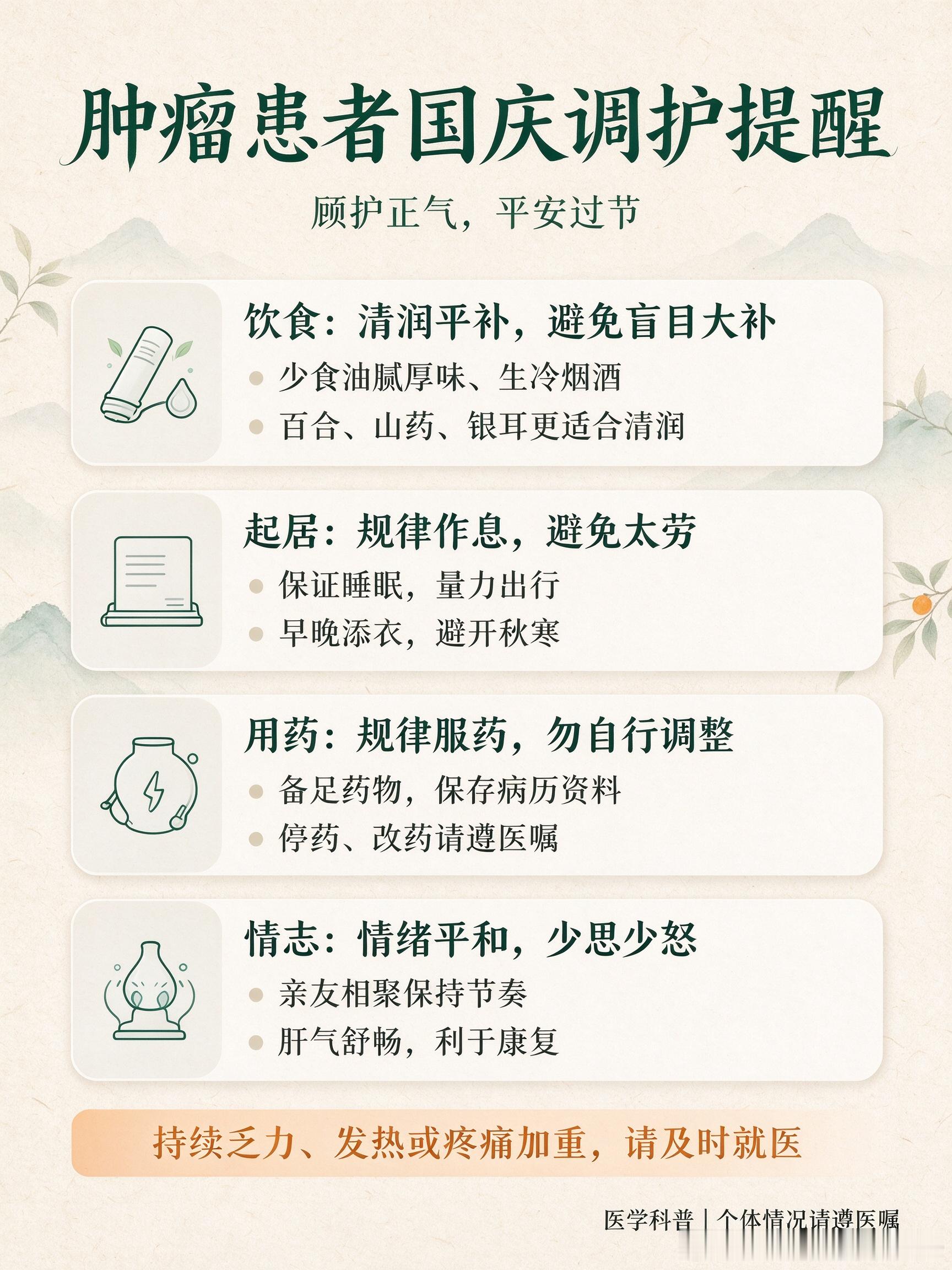 国庆假期，秋燥渐起，昼夜温差大，肿瘤病友过节更要顾护正气。给大家整理几点中医调护提醒：
🍚饮食：聚餐切忌暴饮暴食，油腻厚味、生冷、烟酒尽量避开。秋燥适合清润平补，百合、山药、银耳这类比较合适，**不要盲目服用人参、鹿茸等大补之品**，补品不是人人适合，避免加重身体负担。
😴起居：不 ​