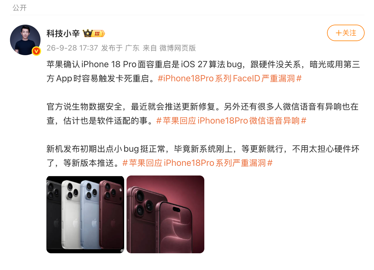 【#科技小辛谈iPhone18Pro系列漏洞#】#科技小辛说iPhone18Pro系列bug跟硬件没关系#9月28日，发文谈iPhone18Pro系列漏洞。他表示：苹果确认iPhone 18 Pro面容重启是iOS 27算法bug，跟硬件没关系，暗光或用第三方App时容易触发卡死重启。官方说生物数据安全，最近就会推送更新修复。另外还有很 ​