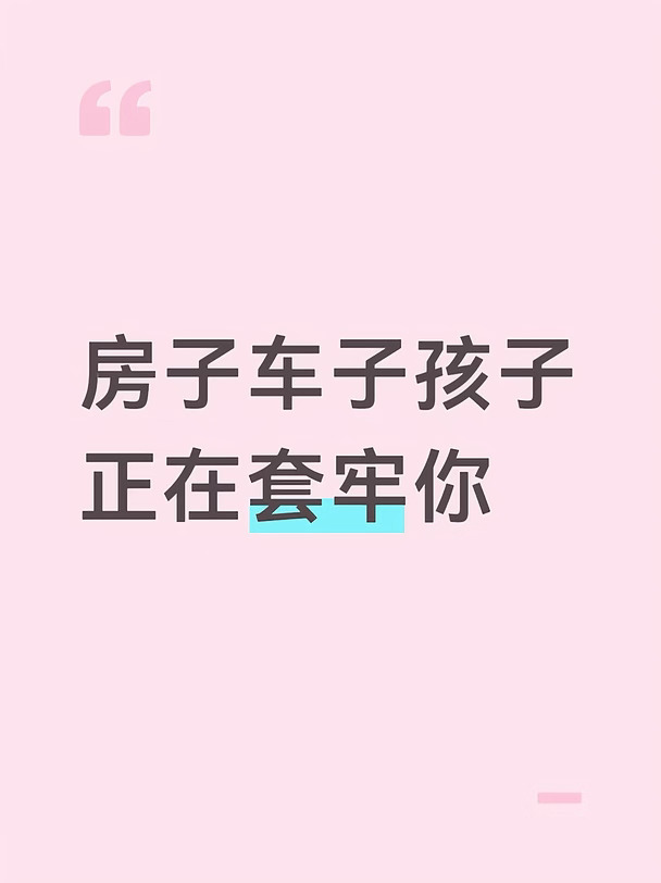 原来我们这一辈子，早就被社会精心设计的圈套死死困住了👇
	
刚毕业就被催买房🏠
掏空爸妈半辈子积蓄付首付
背上30年房贷，工资一到账先给银行💸
不敢辞职不敢生病不敢顶嘴😮‍💨
明明憋屈到骨子里也只能硬扛
以为买的是家，其实是30年枷锁🔒
把最黄金的青春锁在工位上💻
	
刚安顿好又被催买车🚗
贷款买超出预算的车
每天开不到2小时，剩下20小时停着贬值📉
车贷油费保养费保险费，又是一笔巨款💸
以为买的是代步工具，其实是吞钱的累赘
撑的全是别人眼里的面子😅
	
结了婚生了娃更惨👶
别人报早教班兴趣班补习班📚
你不报就像对不起孩子、怕输在起跑线🏃
省吃俭用砸钱在孩子身上，周末比上班还忙⏰
把自己没实现的梦想压在孩子身上
把对未来的恐惧变成补习班账单
最后孩子累你更累，全家活在永无止境的焦虑里😩
	
这就是社会最精明的地方！
不断制造焦虑再卖给你解药💊
不买房没安全感→贷款买房
不开好车没面子→贷款买车
孩子不补课会被淘汰→疯狂报班
每个环节都有人赚你的钱
你...