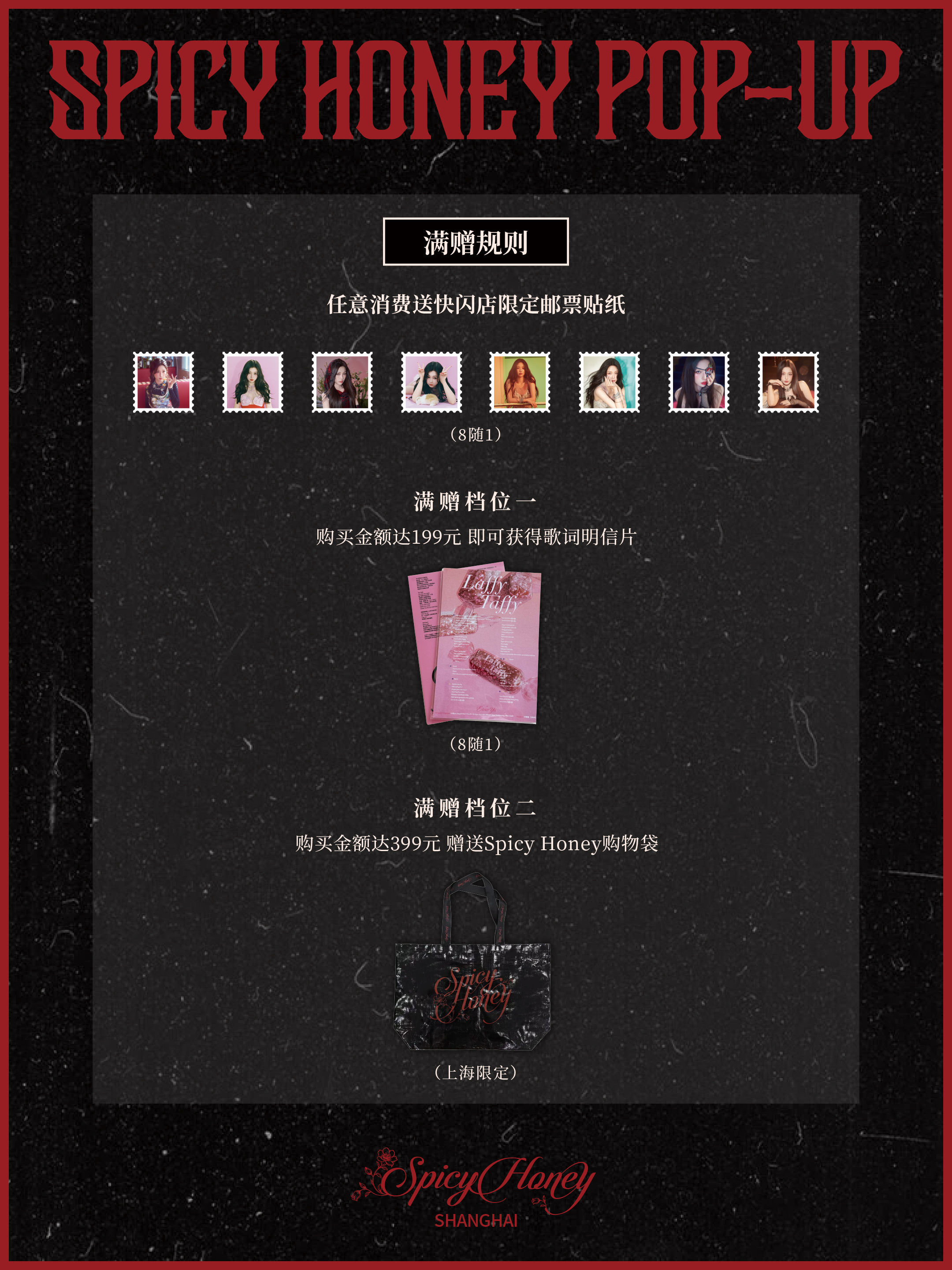 Esther Yu Spicy Honey POP-UP巡回快闪｜满赠活动规则🎁

♦️任意消费｜赠 快闪店限定邮票贴纸（8随1）
▪️档位一｜赠 歌词明信片（8随1）
▪️档位二｜赠 Spicy Honey购物袋（上海限定）
▪️档位三｜赠 Spicy Honey香薰蜡烛
▪️档位四｜赠 精美未公开拍立得（上海限定）
♦️以上对应档位赠品不 ​