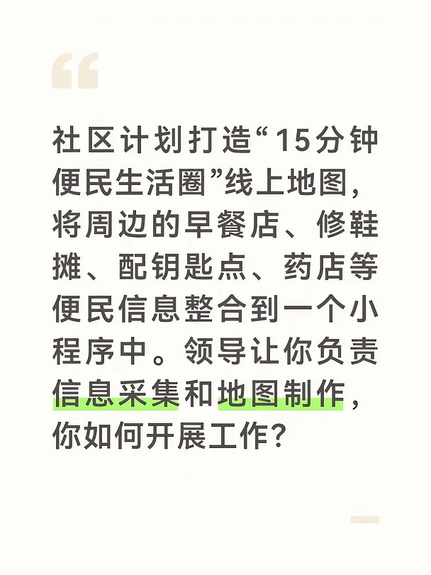 参考答案：
	
首先，明确采集范围和分类标准，让信息采集有章可循。我在地图上以社区党群服务中心为圆心，画了一个半径约800米的圆圈，涵盖步行15分钟可达的范围。我将便民服务分为八大类：早餐小吃、维修缝补、医药健康、果蔬生鲜、家政服务、教育培训、金融邮政、公共服务。每类预设了标准化信息字段，包括店铺名称、详细地址、营业时间、联系电话、是否可线上支付、有无无障碍通道等。我制作了一张《便民服务信息采集表》，作为网格员外采的标准化工具。
	
其次，采取“网格员扫街+居民众包”的双线采集模式。我带着两名网格员，用一周时间沿街逐户走访，拍摄门头照片，记录标准化信息，并征得商户同意后将其纳入地图。同时，我在社区公众号和业主群发布“寻找身边的宝藏小店”征集令，邀请居民推荐那些藏在巷子深处、没有招牌但手艺精湛的修鞋摊、裁缝铺。短短三天收到居民推荐63条，其中有11家是我和网格员之前遗漏的。我还请推荐人为小店写一句推荐语，比如“李师傅配的钥匙一次就开”“王阿姨改的衣服跟新买的一样”，这些真实的邻里评价...