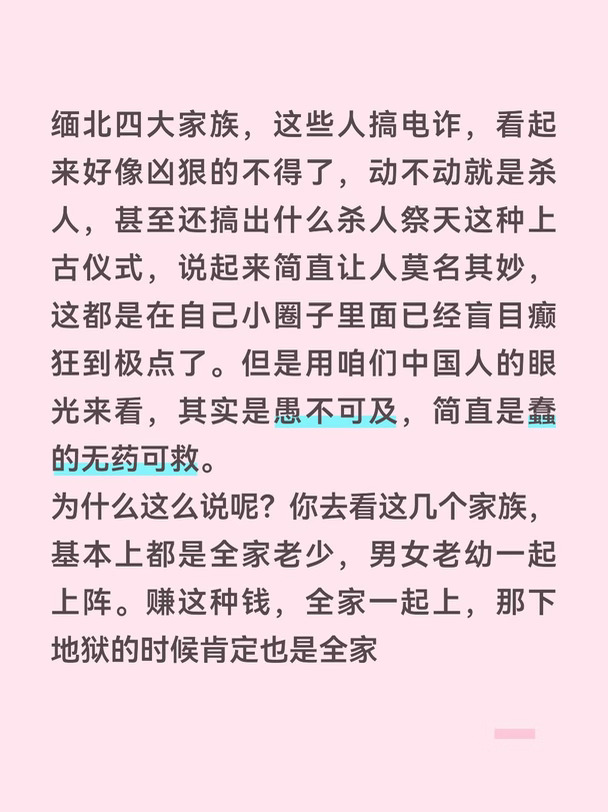 缅北四大家族，这些人搞电诈，看起来好像凶狠的不得了，动不动就是杀人，甚至还搞出什么杀人祭天这种上古仪式，说起来简直让人莫名其妙，这都是在自己小圈子里面已经盲目癫狂到极点了。但是用咱们中国人的眼光来看，其实是愚不可及，简直是蠢的无药可救。
为什么这么说呢？你去看这几个家族，基本上都是全家老少，男女老幼一起上阵。赚这种钱，全家一起上，那下地狱的时候肯定也是全家一起下的。如果说连这种起码的风险管理意识都没有，那大概率是对于自己在缅北这地方的处境势力已经自信过头，觉得可以代代相传了。
这年头哪还有什么代代相传的生意？做正经生意的，面对巨大的竞争压力，还要想着如何搞产业升级。一个干黑产的，居然还想代代相传，这不是闹笑吗？所以他们家族里面，但凡有一个有脑子的人，也不会这么去干。最后的结果也是果不其然，全家团灭。