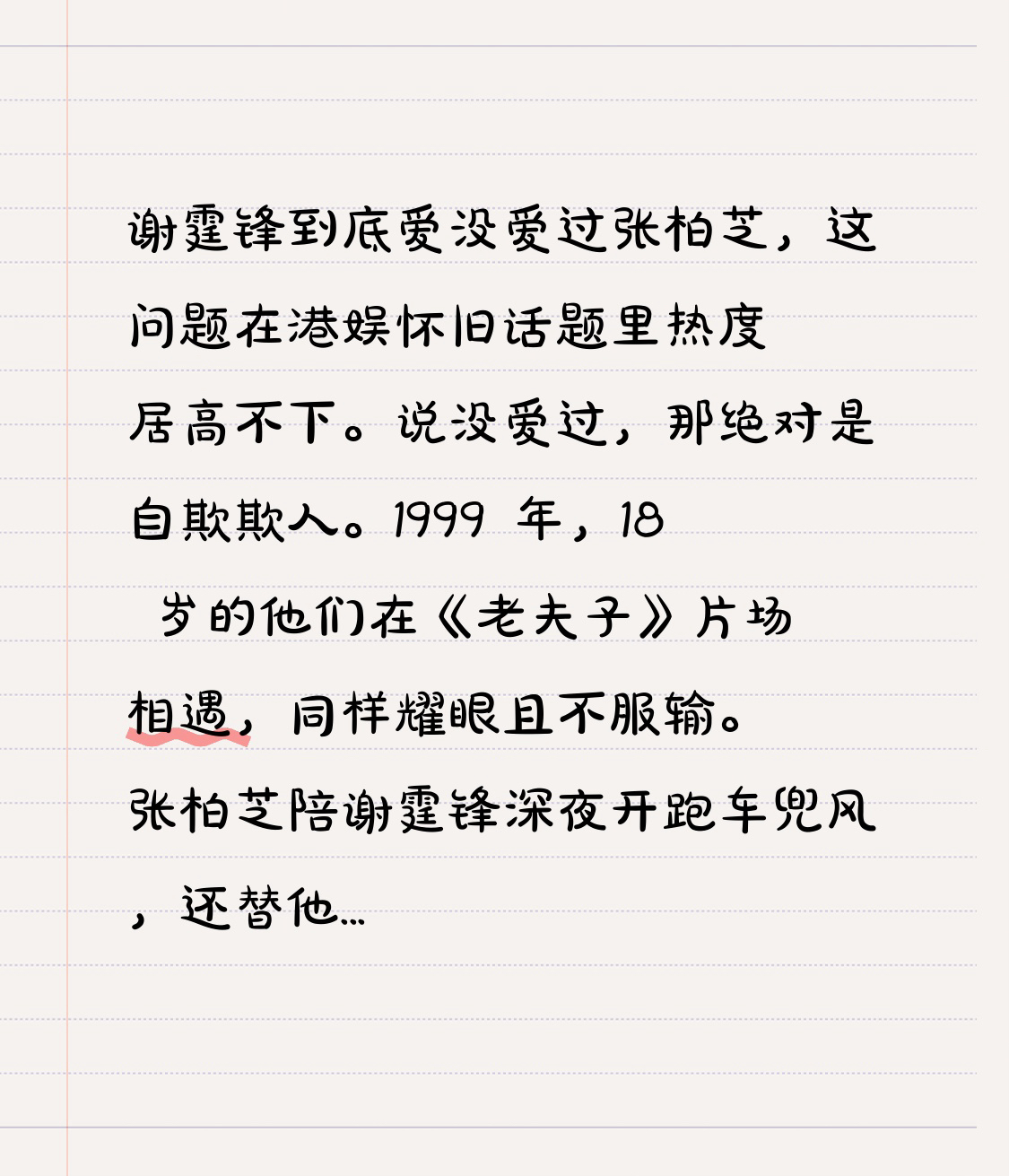 谢霆锋到底爱没爱过张柏芝，这问题在港娱怀旧话题里热度居高不下。说没爱过，那绝对是自欺欺人。1999 年，18 岁的他们在《老夫子》片场相遇，同样耀眼且不服输。张柏芝陪谢霆锋深夜开跑车兜风，还替他挡狗仔，顶包案时把他藏家里陪打三天游戏。
后来谢霆锋在顶流时娶了张柏芝，还把婚房和财产留给母子。旧画面里，