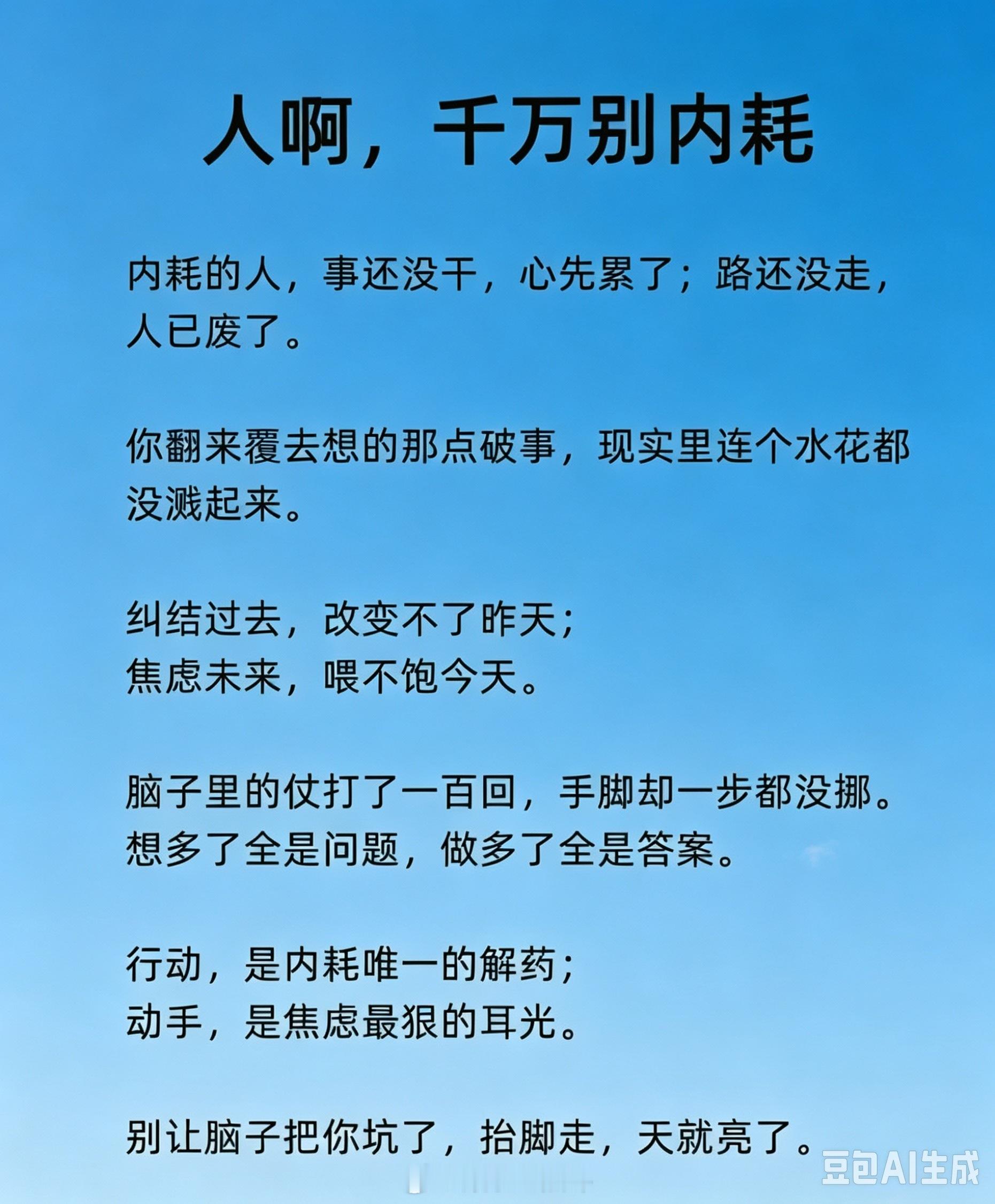 ✔想太多却不动，才是内耗的根源。很多人的疲惫，并不是身体劳累，而是精神上反复内耗。事情还没有开始做，脑海里面已经推演无数遍好坏结果，反复纠结过去、担忧未来。大量精力消耗在空想之中，还没迈出脚步，内心就已经被折磨得筋疲力尽。

空想只会制造层出不穷的问题，行动才能够给出答案。很多烦恼 ​