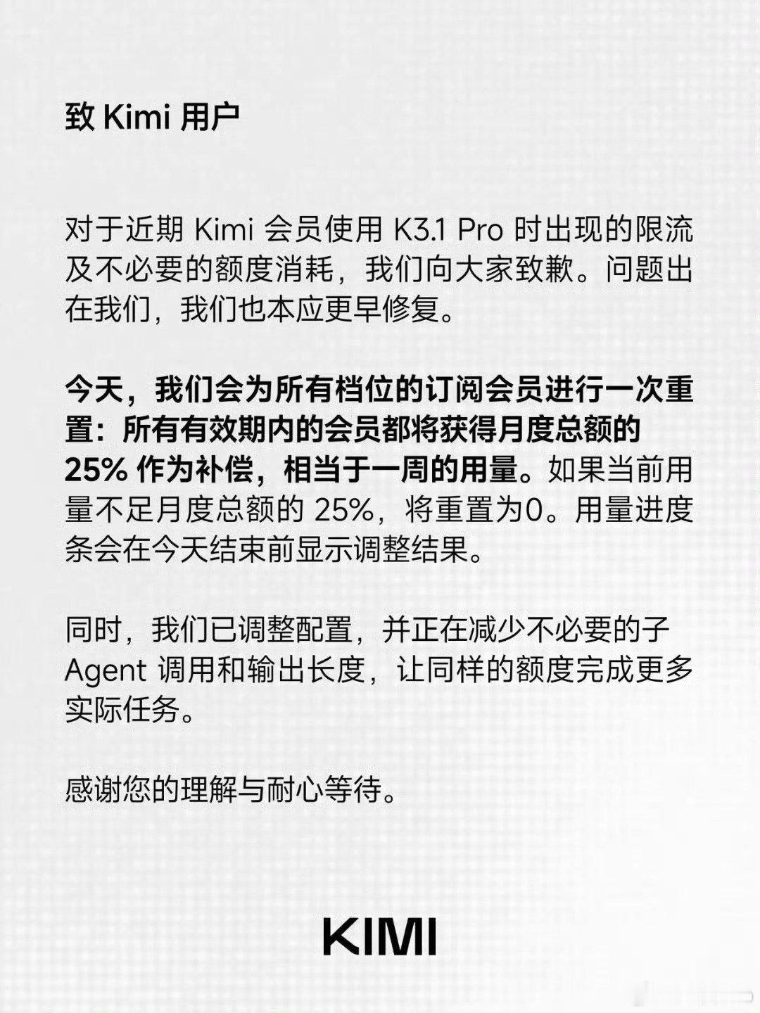 #Kimi致歉并宣布补偿方案#
Kimi 凌晨致歉 K3.1 Pro 额度异常

问题：限流 + 非必要额度消耗

补偿：会员统一重置，补月度额度 25%（约一周量）

规则：已用不足 25% 的直接归零

修复：压减少必要子 Agent 调用、缩短输出

“问题出在我们，本应更早修复。”

至少态度没糊弄。 ​
