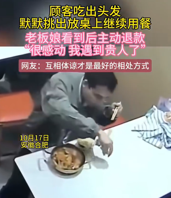 【顾客吃出头发挑出续吃老板称遇贵人】顾客吃出头发未发难老板主动退款 10月17日，安徽合肥，一位顾客到店里用餐时发现餐食中有一根头发，没有当场争执或发难，而是默默把头发挑出来放在桌上继续用餐。老板娘陈女去看到后十分感动，“当时看到就觉得，我遇到贵人了。”为表歉意，她当晚通过系统给顾客退款。

陈