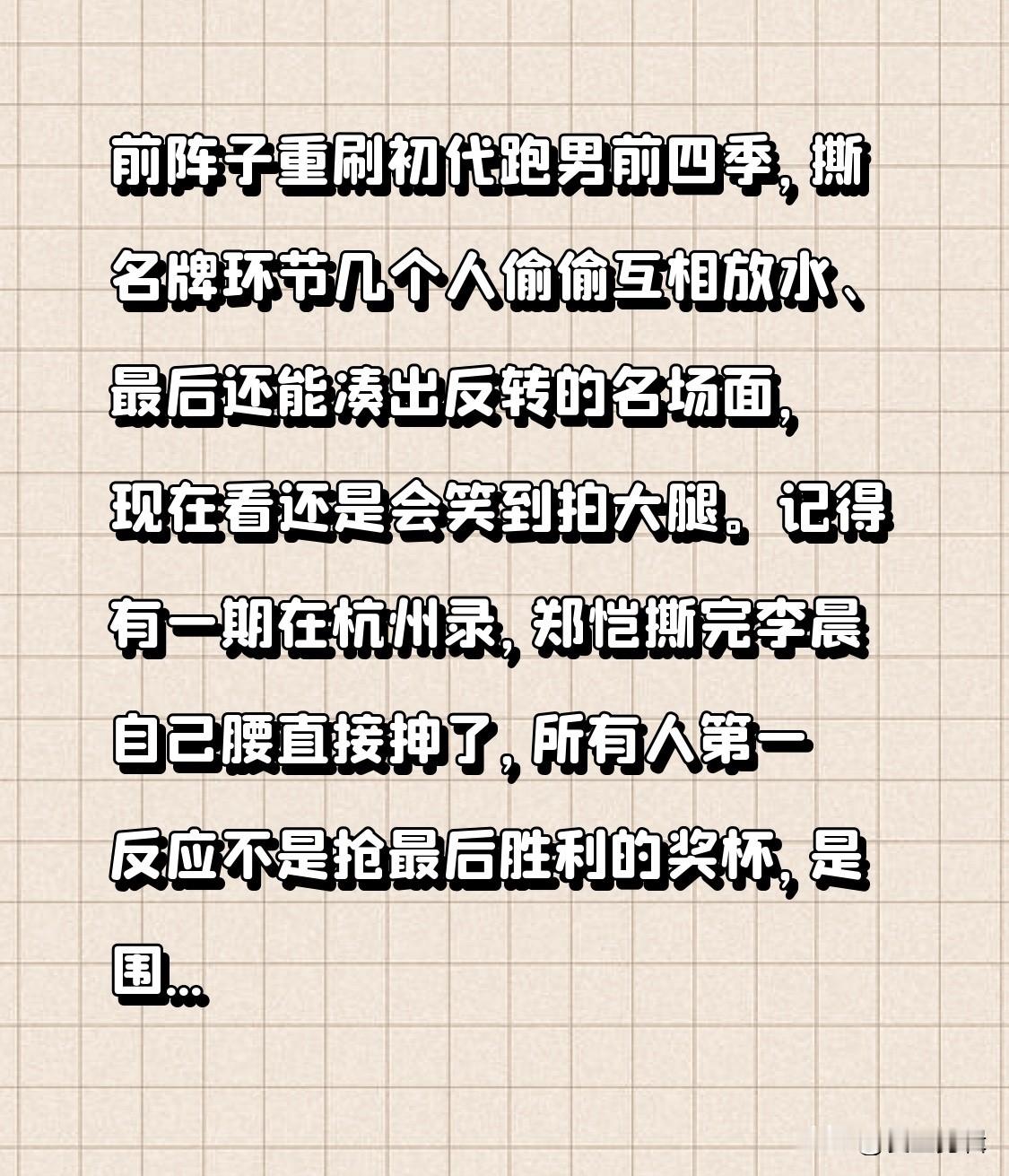 前阵子重刷初代跑男前四季，撕名牌环节几个人偷偷互相放水、最后还能凑出反转的名场面，现在看还是会笑到拍大腿。
记得有一期在杭州录，郑恺撕完李晨自己腰直接抻了，所有人第一反应不是抢最后胜利的奖杯，是围过去扶他坐下，邓超还偷偷把他背后粘的名牌边角重新贴牢，怕后面有人不小心扯到他伤处。
那时候没有精准的人设