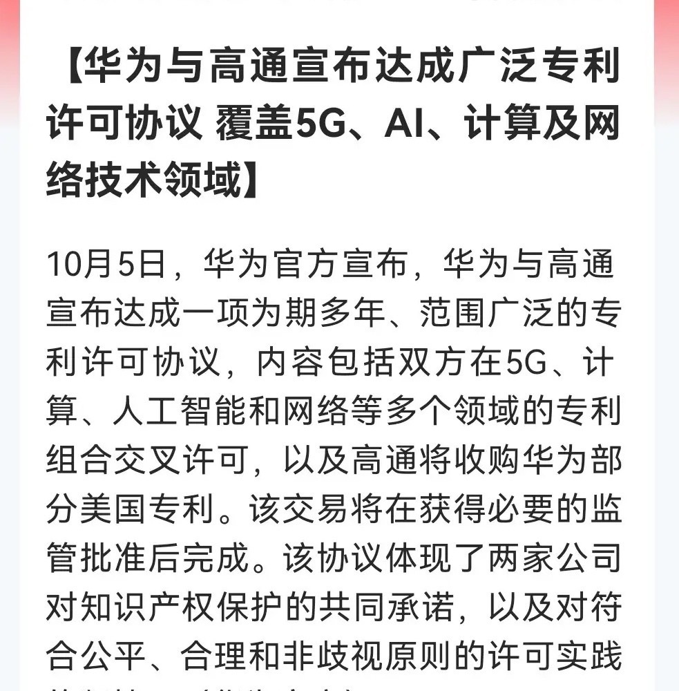 科技圈王炸！
          华为高通达成多年专利许可协议，5G、AI、计算、网络全线覆盖……

消息上：

华为与高通10月5日宣布达成多年广泛专利许可协议，覆盖5G、AI、计算及网络领域，进行专利交叉许可，高通将收购华为部分美国专利。交易待监管批准，双方承诺保护知识产权并坚持公平合理非歧视许可原则 ​