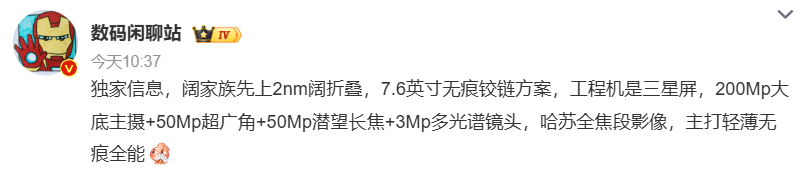 【#阔家族首款2nm阔折叠曝光#】#数码闲聊站曝阔折叠新机配置#

10 月 10 日数码博主爆料，阔家族将推出首款 2nm 阔折叠机型。工程机配备 7.6 英寸三星屏幕，采用无痕铰链方案，目标减轻折叠折痕问题。

影像上搭载哈苏全焦段四摄，包含 2 亿像素大底主摄、5000 万超广角、5000 万潜望长焦以及 300 万多 ​
