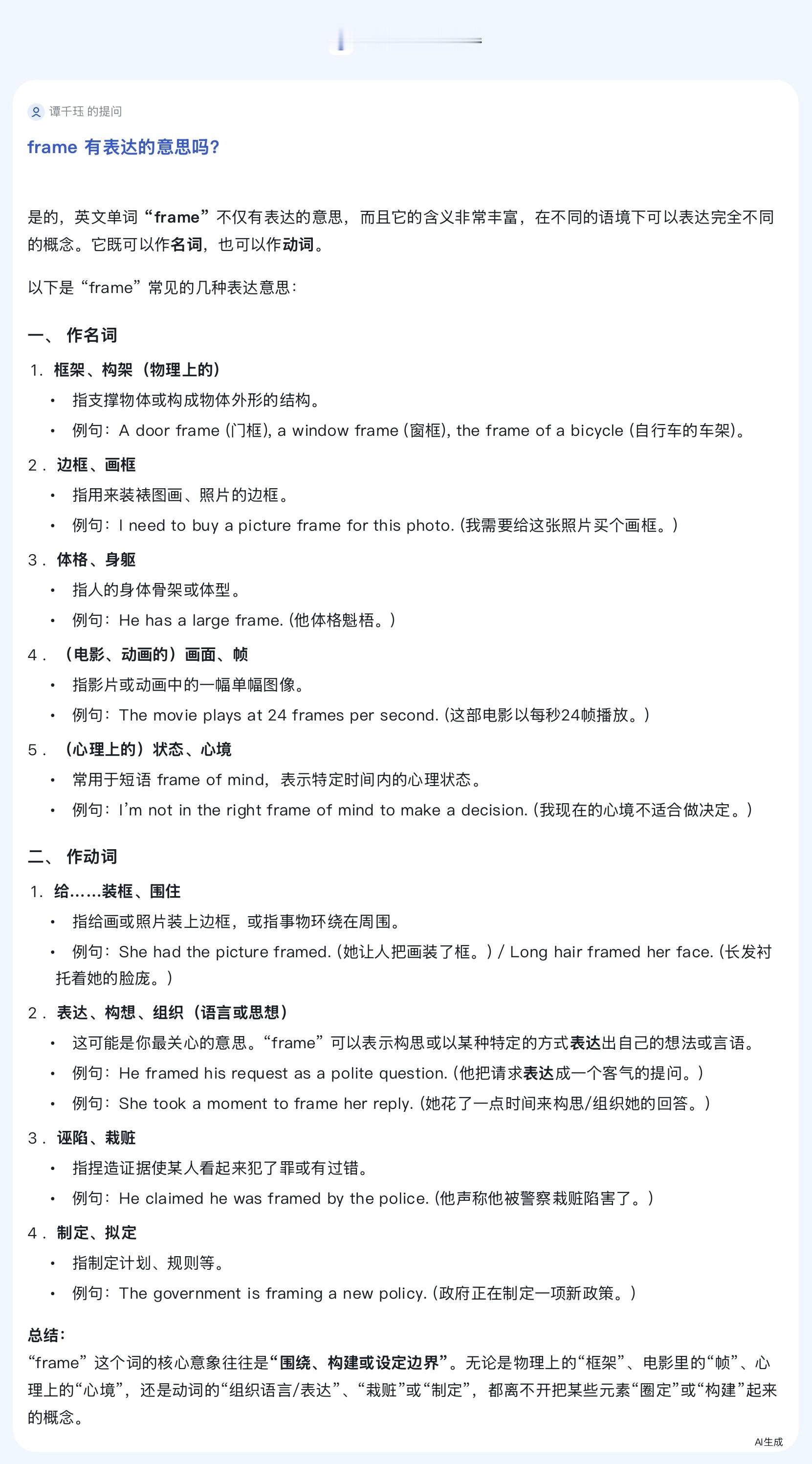 是的，英文单词 "frame" 不仅有表达的意思，而且它的含义非常丰富，在不同的语境下可以表达完全不同的概念。它既可以作名词，也可以作动词。
以下是 "frame" 常见的几种表达意思：
一、 作名词
框架、构架（物理上的）
指支撑物体或构成物体外形的结构。
例句：A door frame (门框), a window frame ( ​