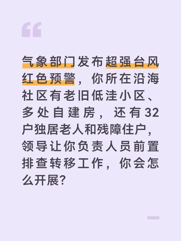 参考答案
台风前置转移是保障居民生命安全的核心工作，我会秉持“不漏一户、不落一人”的原则，提前统筹、精准落实，坚决守住安全底线。首先做好前期筹备，第一时间联合网格员、社区党员志愿者、物业人员组建转移工作小组，梳理低洼地带、危旧自建房、高空坠物风险区的重点住户清单，提前对接辖区学校应急安置点，备好饮用水、被褥、应急食品、常用药品等基础物资，明确转移路线和人员分工。
核心开展敲门排查行动，按网格划分责任区，逐户上门告知预警等级和转移要求。对独居老人、残障住户、行动不便的特殊群体，建立一对一帮扶台账，安排专人协助收拾随身物品，全程护送到安置点；对抱有侥幸心理、不愿转移的居民，现场展示官方预警信息和本地往年台风受灾案例，讲明人身安全的重要性，耐心劝说配合转移，绝不遗漏任何一户。
做好转移后的闭环管理。转移完成后逐户核对人员名单，确保所有重点住户全部撤离，安排网格员在小区出入口值守巡查，劝阻居民私自返回家中。同时在安置点安排专人24小时值守，保障居民基本饮食需求，对接社区卫生服务站安排驻点医...