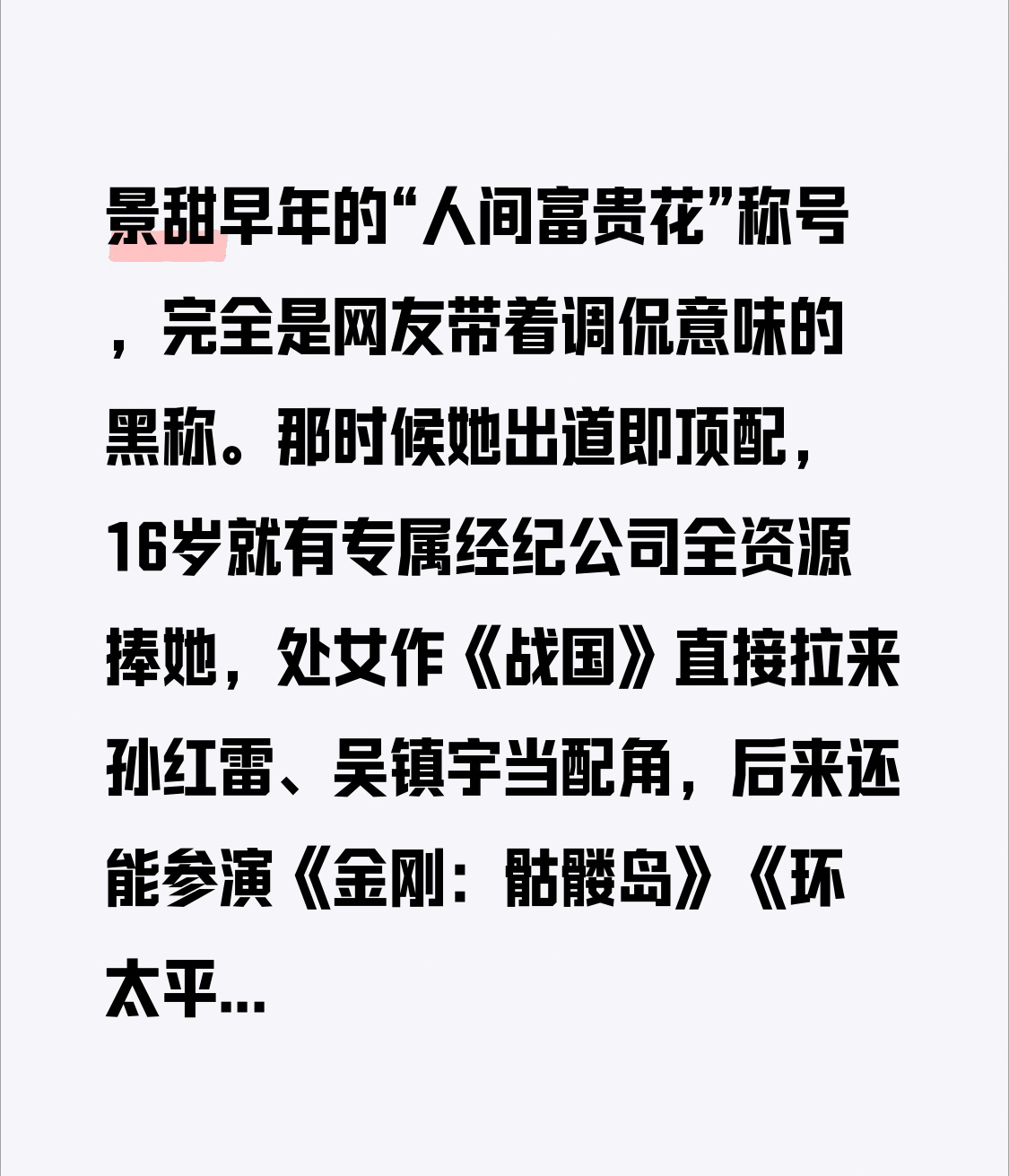 景甜早年的“人间富贵花”称号，完全是网友带着调侃意味的黑称。那时候她出道即顶配，16岁就有专属经纪公司全资源捧她，处女作《战国》直接拉来孙红雷、吴镇宇当配角，后来还能参演《金刚：骷髅岛》《环太平洋2》这种好莱坞A级制作，新人里根本找不到第二个资源比她猛的。
当时演技还没跟上的她，没少被吐槽是资源堆出