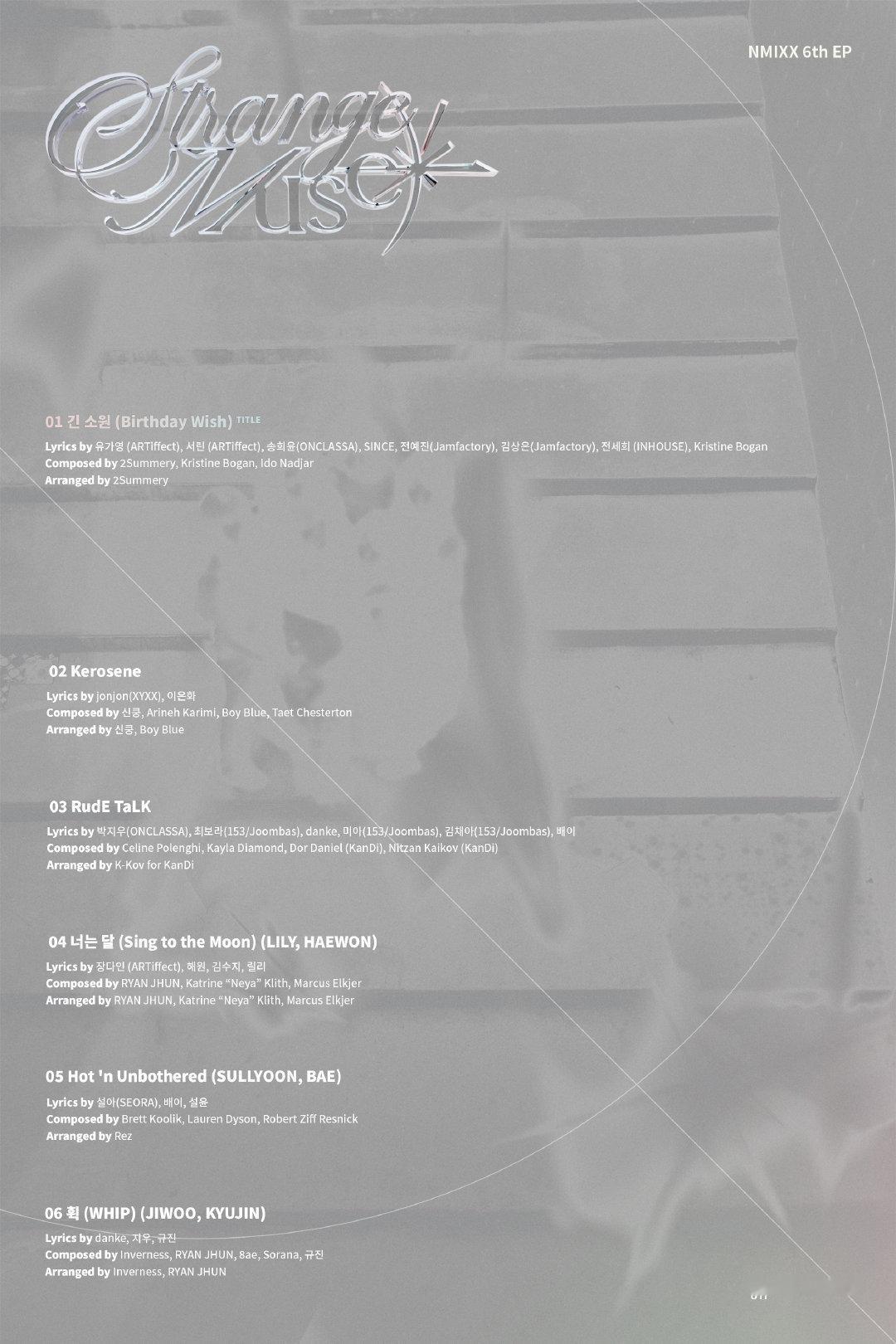 NMIXX 6th EP "Strange Muse" 歌单

1. 漫长的心愿 (Birthday Wish) 主打曲
2. Kerosene
3. RudE TaLK
4. 너는 달 (Sing to the Moon) - LILY, HAEWON
5. Hot ’n Unbothered - SULLYOON, BAE
6. 휙 (WHIP) - JIWOO, KYUJIN 

➫ 2026.10.19 5PM (CST) ​