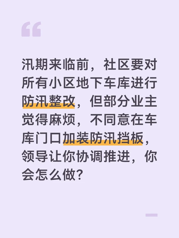 参考答案
地下车库是汛期内涝的重灾区，加装防汛挡板是保护业主车辆的关键措施，我会耐心沟通、打消顾虑，推动整改落地。首先我会梳理业主反对的核心原因，准备往年小区地下车库进水的照片、车辆受损的案例，以及防汛挡板的安装方案、材质说明，确保沟通有据可依。
通过业主大会、上门沟通的方式，向业主说明加装防汛挡板的必要性。展示往年暴雨小区车库进水、车辆被淹的真实案例，算清楚账：一块挡板的成本远低于一辆车的维修费用，加装挡板能在暴雨时挡住积水，大幅降低车库进水的风险，切实保护业主的财产安全。
针对业主担心的麻烦、影响通行的问题，详细说明挡板的设计：平时不用时可以拆卸收纳，不会影响日常通行，安装只需要半天时间，不会长期影响进出；同时展示周边已经安装的小区实景图，让业主直观看到效果，打消顾虑。
对仍有异议的业主，邀请他们到周边已安装的小区实地查看，听取其他小区业主的反馈。征得多数业主同意后，尽快推进安装施工，安装完成后向所有业主公示，同时组织车库防汛演练，检验挡板的效果，让业主切实感受到整改的作用。#...