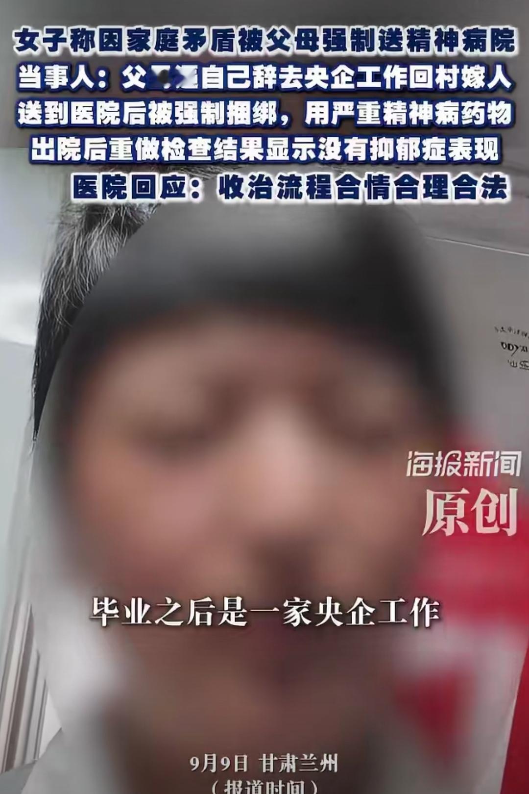 女子称被父母逼辞央企回村嫁人！女子因家庭矛盾被父母强送精神病院！甘肃兰州，一女子只因和父母闹家庭矛盾，竟被亲生父母强行送进精神病院。刚到医院就被按在床上捆绑控制，强行施用重型精神病药物，好不容易出院复查，结果根本没病。
找院方理论，怎料对方这样说！
参考资料：海报新闻
 
真的大开眼界，活了这么多年