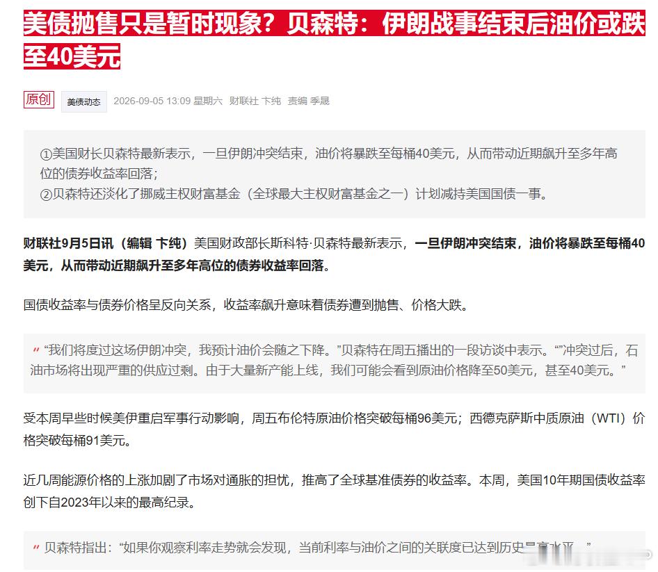 【美债抛售只是暂时现象？贝森特：伊朗战事结束后油价或跌至40美元 】财联社9月5日讯，美国财政部长斯科特·贝森特最新表示，一旦伊朗冲突结束，油价将暴跌至每桶40美元，从而带动近期飙升至多年高位的债券收益率回落。

国债收益率与债券价格呈反向关系，收益率飙升意味着债券遭到抛售、价格大跌。

“ ​