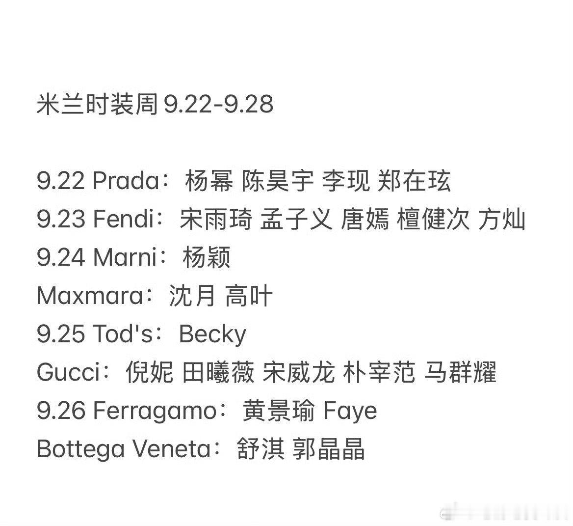 米兰时装周看秀艺人名单9.22-9.28 
9.22 Prada：杨幂 陈昊宇 李现 郑在玹
9.23 Fendi: 宋雨琦 孟子义 唐嫣 檀健次 方灿
9.24 Marni：杨颖
Maxmara：沈月 高叶
9.25 Tod's: Becky
Gucci: 倪妮 田曦薇 宋威龙 朴宰范 马群耀
9.26 Ferragamo: 黄景瑜 Faye
Bottega Veneta：舒淇 郭晶晶 ​