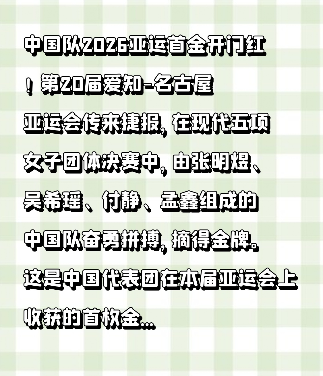 中国队2026亚运首金开门红！中国队拿下2026亚运会首金
 
第20届爱知-名古屋亚运会传来捷报，在现代五项女子团体决赛中，由张明煜、吴希瑶、付静、孟鑫组成的中国队奋勇拼搏，摘得金牌。这是中国代表团在本届亚运会上收获的首枚金牌。
 
现代五项考验耐力、技巧与心态，四位姑娘配合默契，稳定发挥，一路顶