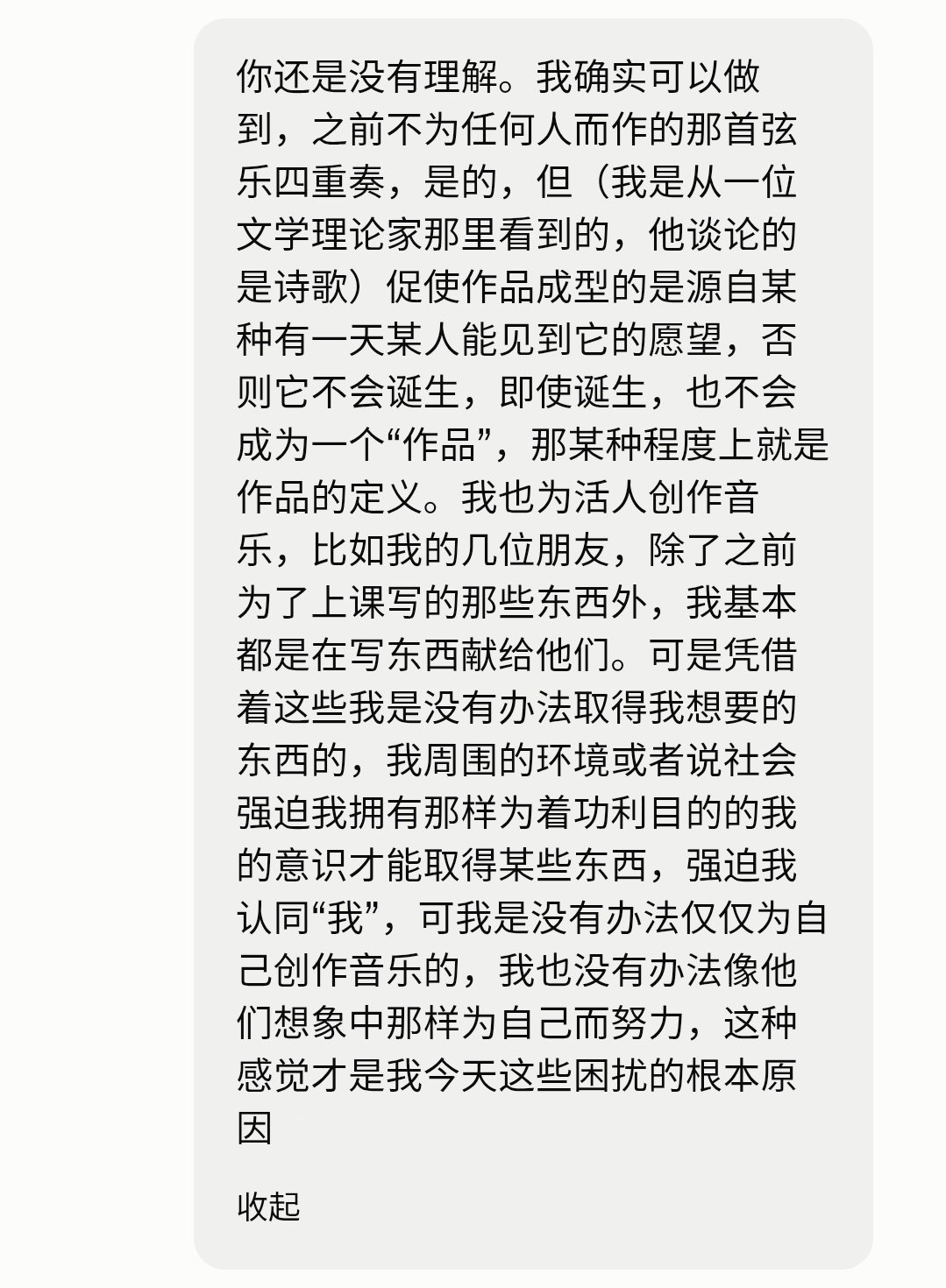 我以一个常人无法理解、世界无法容纳的理由驱使自己前进，但当我犹豫或停滞不前（这时时刻刻都有可能发生，哪怕只有十分钟）时停下来思索理由，我的理由就一点说服力都没有了，这时候我就陷入了可怕的空虚，由于驱动力本身变得可能性为0，我丧失了一切继续努力学习和创作的理由。我也无法将“我”作为
