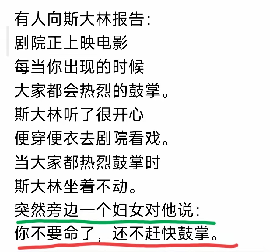 有人向斯大林报告：
剧院正上映电影
每当你出现的时候
大家都会热烈的鼓掌。
斯大林听了很开心
便穿便衣去剧院看戏。
当大家都热烈鼓掌时斯大林坐着不动。
突然旁边一个妇女对他说：
你不要命了，还不赶快鼓掌。斯大林历史评价 斯大林冷知识 斯大林大屠杀