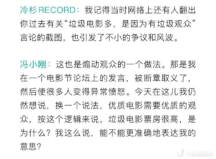 #冯小刚回应垃圾观众言论# 冯小刚回应此前被热议的“垃圾电影多，是因为有垃圾观众”相关发言，他称这也是煽动观众的一个做法，自己被断章取义了，然后使很多人变得异常愤怒，“今天在这儿我仍然想说，换一个说法，优质电影需要优质的观众，按这个逻辑来说，垃圾电影票房很高，是为什么？我这么说，能 ​
