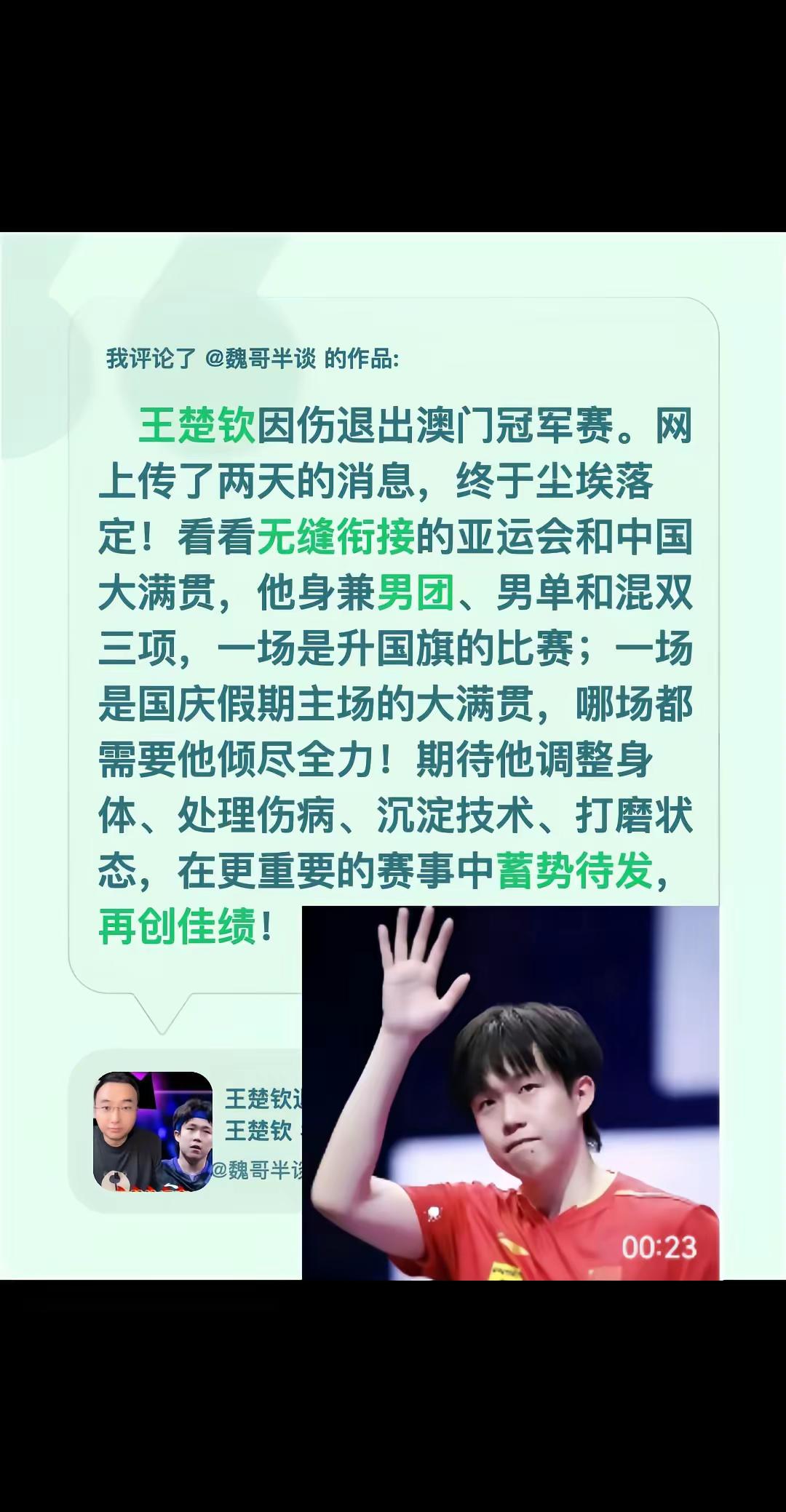 我评论了@魏哥半谈 的作品：   王楚钦因伤退出澳门冠军赛。网上传了两天的消息，终于尘埃落定！看看无缝衔接的亚运会和中国大满贯，他身兼男团、男单和混双三项，一场是升国旗的比赛；一场是国庆假期主场的大满贯，哪场都需要他倾尽全力！期待他调整身体、处理伤病、沉淀技术、打磨状态，在更重要的赛事中蓄势待发，再