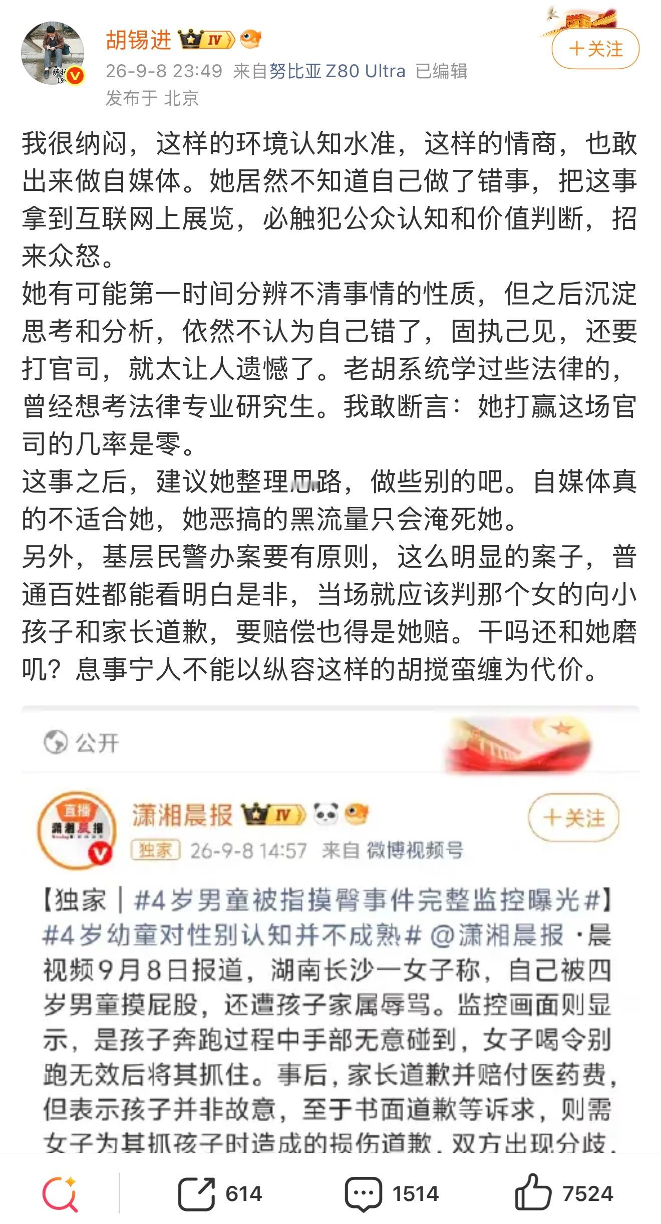 胡锡进：我很纳闷，这样的环境认知水准，这样的情商，也敢出来做自媒体。她居然不知道自己做了错事，把这事拿到互联网上展览，必触犯公众认知和价值判断，招来众怒。这事之后，建议她整理思路，做些别的吧。自媒体真的不适合她，她恶搞的黑流量只会淹死她。 

#胡锡进批女子指控4岁男童摸臀# ​