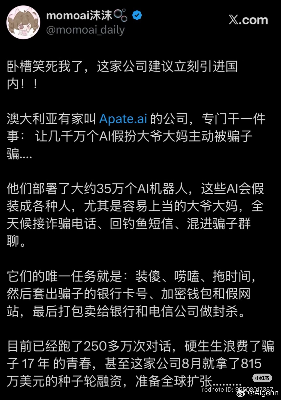 澳洲Apate.ai的操作有点东西：
部署约35万AI机器人，伪装成普通用户（重点模拟容易受骗的中老年形象），主动接诈骗电话、回复钓鱼短信、混入骗子群。
任务就是：装傻、唠嗑、拖延时间，搜集骗子的卡号、钱包、假站，交给合作机构封杀。

数据：完成250多万次对话，合计“耗掉”骗子17年工作时长；近期 ​