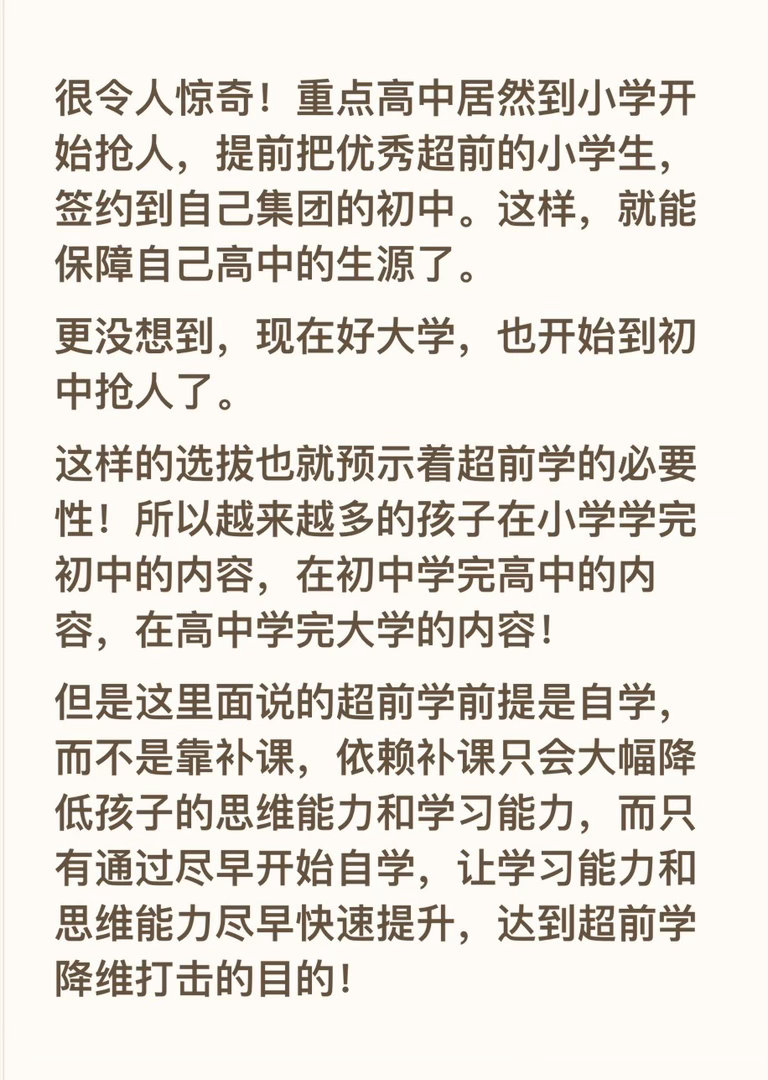 很令人惊奇！重点高中居然到小学开始抢人，提前把优秀超前的小学生，签约到自己集团的初中。这样，就能保障自己高中的生源了。
更没想到，现在好大学，也开始到初中抢人了。
这样的选拔也就预示着超前学的必要性！所以越来越多的孩子在小学学完初中的内容，在初中学完高中的内容，在高中学完大学的内容 ​