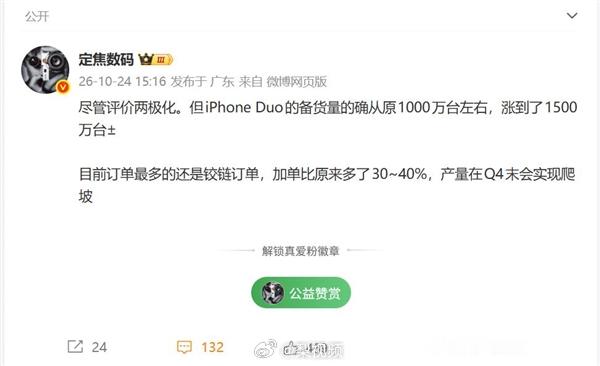 【#曝iPhoneDuo备货量猛增#】#曝iPhoneDuo备货量猛增至1500万台# 10月24日，博主定焦数码表示，尽管外界评价呈现两极化，但iPhone Duo的备货量确实从原先约1000万台提升到了1500万台。目前订单最多的仍是铰链订单，加单幅度比原来多了30%至40%，产量预计会在第四季度末实现爬坡。

从备货规模不难看出 ​